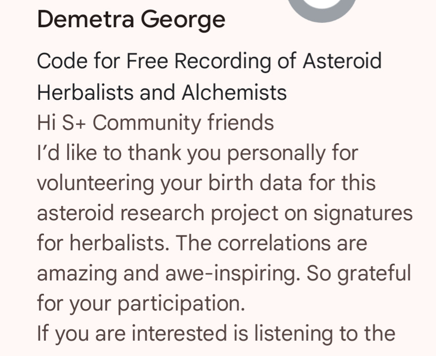 Screenshot of an email preview:

"Demetra George

Code for Free Recording of Asteroid Herbalists and Alchemists

Hi S+ Community friends

I’d like to thank you personally for volunteering your birth data for this asteroid research project on signatures for herbalists. The correlations are amazing and awe-inspiring. So grateful for your participation.

If you are interested is listening to the"