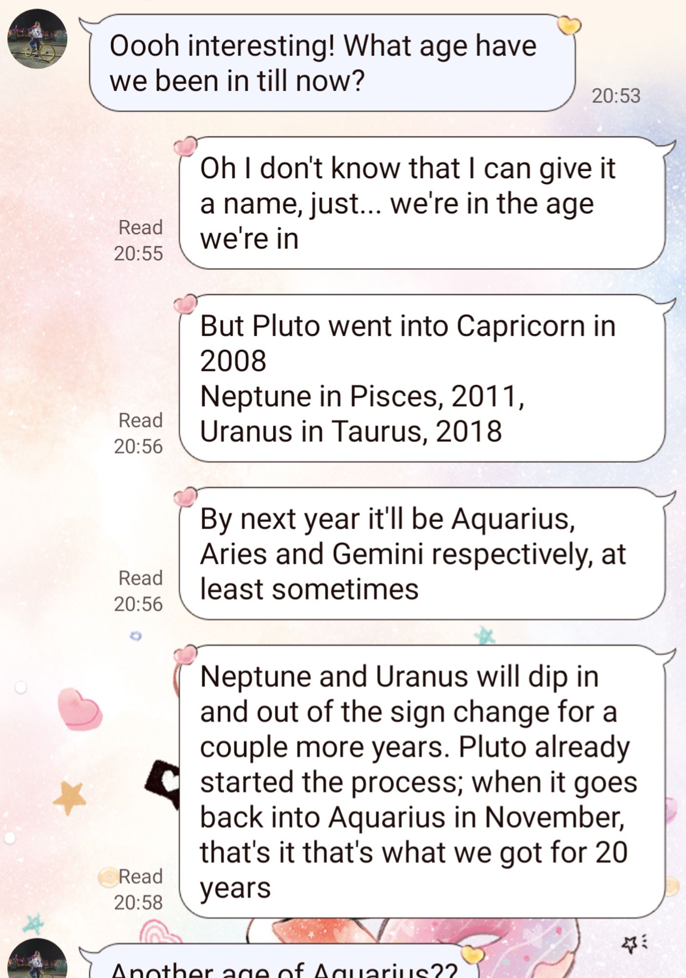 Monologue continues. My sister wonders, what age are we in now?

"Oh I don't know that I can give it a name, just... we're in the age we're in

"But Pluto went into Capricorn in 2008
Neptune in Pisces, 2011,
Uranus in Taurus, 2018

"By next year it'll be Aquarius, Aries and Gemini respectively, at least sometimes

"Neptune and Uranus will dip in and out of the sign change for a couple more years. Pluto already started the process; when it goes back into Aquarius in November, that's it that's what we got for 20 years"