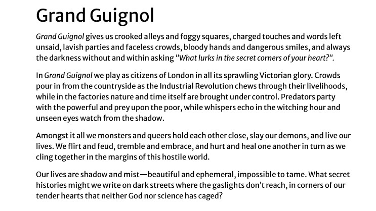 Grand Guignol gives us crooked alleys and foggy squares, charged touches and words left unsaid, lavish parties and faceless crowds, bloody hands and dangerous smiles, and always the darkness without and within asking "What lurks in the secret corners of your heart?".
In Grand Guignol we play as citizens of London in all its sprawling Victorian glory. Crowds pour in from the countryside as the Industrial Revolution chews through their livelihoods, while in the factories nature and time itself are brought under control. Predators party with the powerful and prey upon the poor, while whispers echo in the witching hour and unseen eyes watch from the shadow.
Amongst it all we monsters and queers hold each other close, slay our demons, and live our lives. We flirt and feud, tremble and embrace, and hurt and heal one another in turn as we cling together in the margins of this hostile world.
Our lives are shadow and mist—beautiful and ephemeral, impossible to tame. What secret histories might