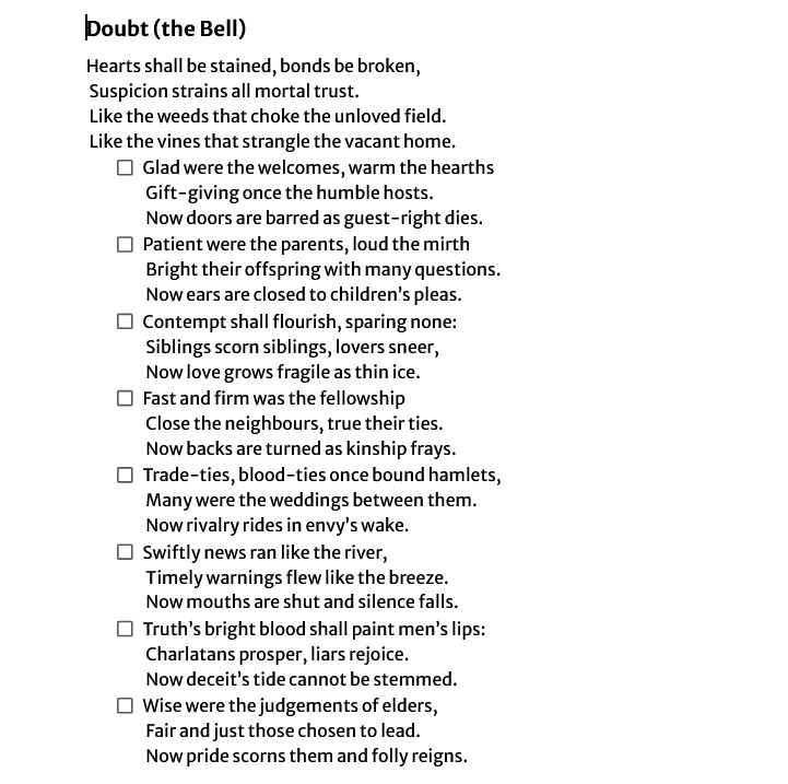 Hearts shall be stained, bonds be broken,
Suspicion strains all mortal trust.
Like the weeds that choke the unloved field.
Like the vines that strangle the vacant home.
First Stanza: Glad were the welcomes, warm the hearths
Gift-giving once the humble hosts.
Now doors are barred as guest-right dies.
Second Stanza: Patient were the parents, loud the mirth
Bright their offspring with many questions.
Now ears are closed to children’s pleas.
Third Stanza: Contempt shall flourish, sparing none:
Siblings scorn siblings, lovers sneer,
Now love grows fragile as thin ice.
Fourth Stanza: Fast and firm was the fellowship
Close the neighbours, true their ties.
Now backs are turned as kinship frays.
Fifth Stanza: Trade-ties, blood-ties once bound hamlets,
Many were the weddings between them.
Now rivalry rides in envy’s wake.
Sixth Stanza: Swiftly news ran like the river,
Timely warnings flew like the breeze.
Now mouths are shut and silence falls.
Seventh Stanza: Truth’s bright blood shall paint men’s lips:
Charlatans prosper, liars rejoice.
Now deceit’s tide cannot be stemmed.
Eighth Stanza: Wise were the judgements of elders,
Fair and just those chosen to lead.
Now pride scorns them and folly reigns.