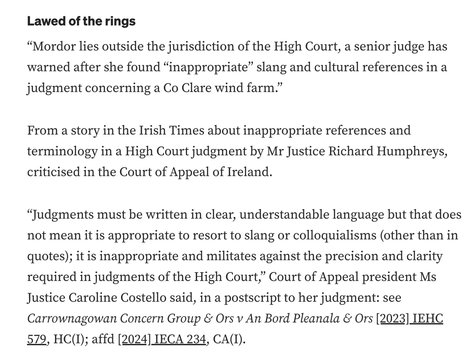 Lawed of the rings
“Mordor lies outside the jurisdiction of the High Court, a senior judge has warned after she found “inappropriate” slang and cultural references in a judgment concerning a Co Clare wind farm.”

From a story in the Irish Times about inappropriate references and terminology in a High Court judgment by Mr Justice Richard Humphreys, criticised in the Court of Appeal of Ireland.

“Judgments must be written in clear, understandable language but that does not mean it is appropriate to resort to slang or colloquialisms (other than in quotes); it is inappropriate and militates against the precision and clarity required in judgments of the High Court,” Court of Appeal president Ms Justice Caroline Costello said, in a postscript to her judgment: see Carrownagowan Concern Group & Ors v An Bord Pleanala & Ors [2023] IEHC 579, HC(I); affd [2024] IECA 234, CA(I).