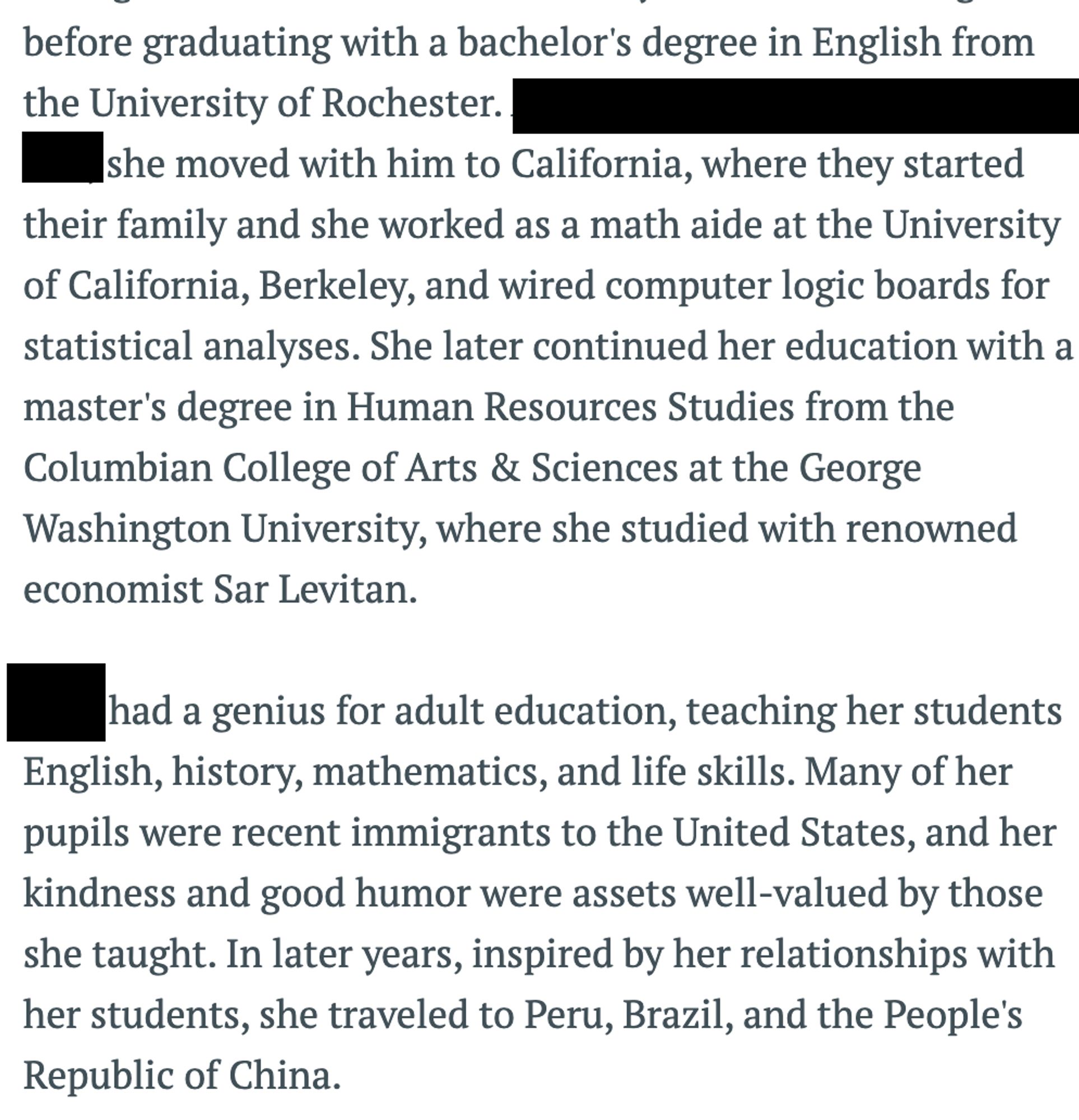 before graduating with a bachelor's degree in English from the University of Rochester. [blanked out] she moved with him to California, where they started their family and she worked as a math aide at the University of California, Berkeley, and wired computer logic boards for statistical analyses. She later continued her education with a master's degree in Human Resources Studies from the Columbian College of Arts & Sciences at the George Washington University, where she studied with renowned economist Sar Levitan.

[Name] had a genius for adult education, teaching her students English, history, mathematics, and life skills. Many of her pupils were recent immigrants to the United States, and her kindness and good humor were assets well-valued by those she taught. In later years, inspired by her relationships with her students, she traveled to Peru, Brazil, and the People's Republic of China.