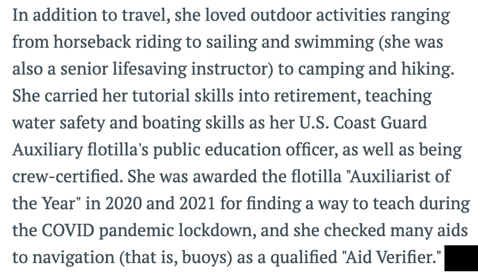 In addition to travel, she loved outdoor activities ranging from horseback riding to sailing and swimming (she was also a senior lifesaving instructor) to camping and hiking. She carried her tutorial skills into retirement, teaching water safety and boating skills as her U.S. Coast Guard Auxiliary flotilla's public education officer, as well as being crew-certified. She was awarded the flotilla "Auxiliarist of the Year" in 2020 and 2021 for finding a way to teach during the COVID pandemic lockdown, and she checked many aids to navigation (that is, buoys) as a qualified "Aid Verifier."