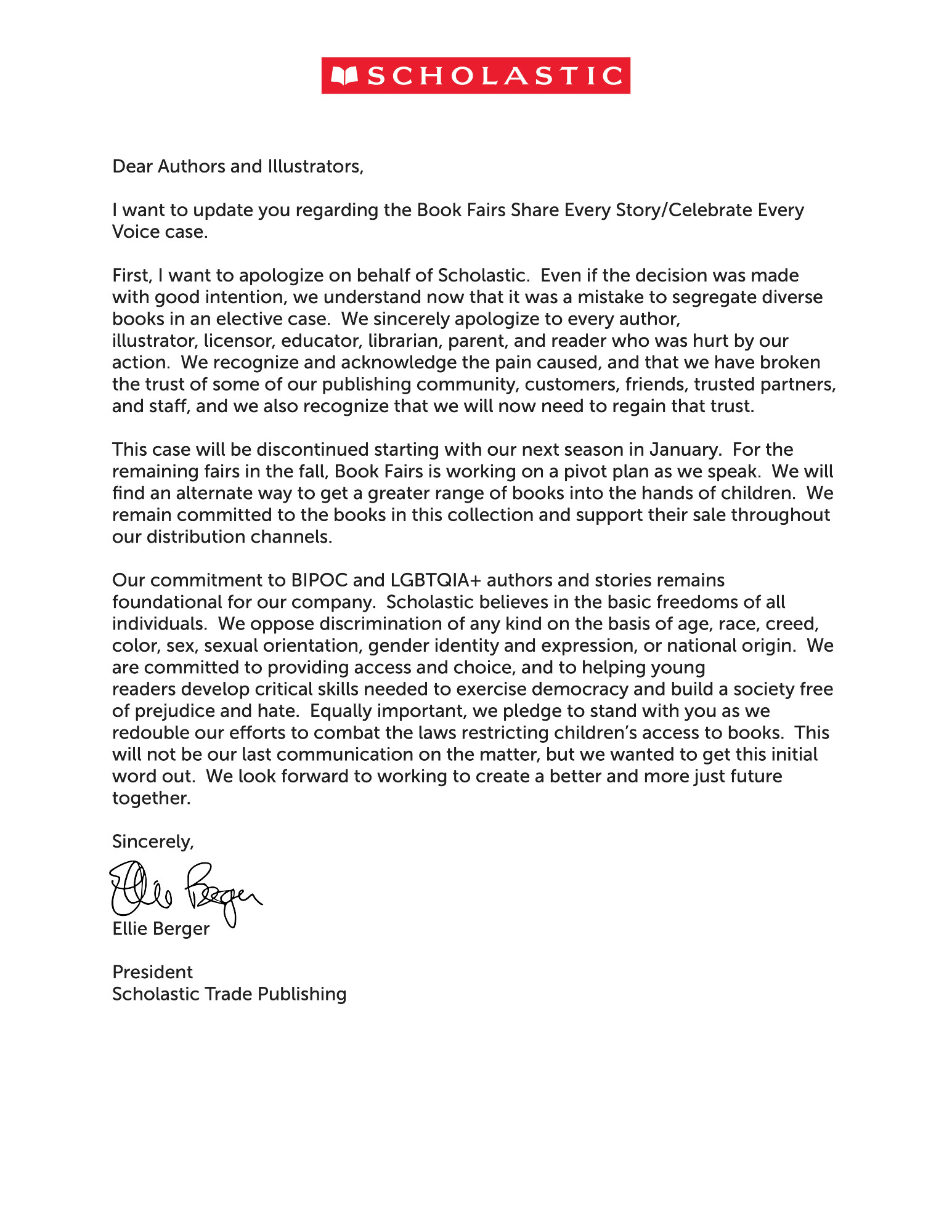 A letter from the Scholastic corporation that reads "Dear Authors and Illustrators,
I want to update you regarding the Book Fairs Share Every Story/Celebrate Every
Voice case.
First, I want to apologize on behalf of Scholastic. Even if the decision was made
with good intention, we understand now that it was a mistake to segregate diverse
books in an elective case. We sincerely apologize to every author,
illustrator, licensor, educator, librarian, parent, and reader who was hurt by our
action. We recognize and acknowledge the pain caused, and that we have broken
the trust of some of our publishing community, customers, friends, trusted partners,
and sta", and we also recognize that we will now need to regain that trust.
This case will be discontinued starting with our next season in January. For the
remaining fairs in the fall, Book Fairs is working on a pivot plan as we speak. We will
find an alternate way to get a greater range of books into the hands of children. We
remain committed