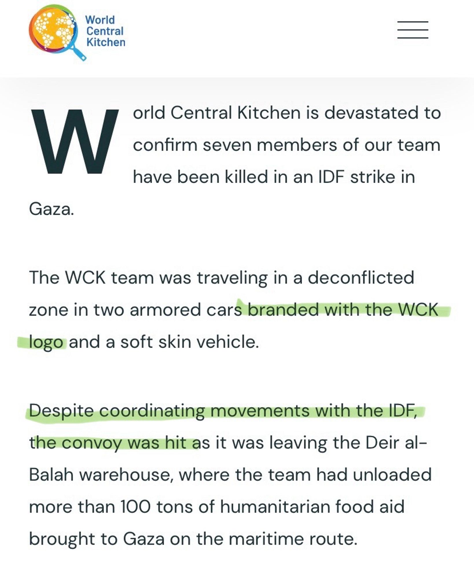 World Central Kitchen is devastated to confirm seven members of our team have been killed in an IDF strike in Gaza.
The WCK team was traveling in a deconflicted zone in two armored cars branded with the WCK logo and a soft skin vehicle.
Despite coordinating movements with the IDF, the convoy was hit as it was leaving the Deir al-Balah warehouse, where the team had unloaded more than 100 tons of humanitarian food aid brought to Gaza on the maritime route.