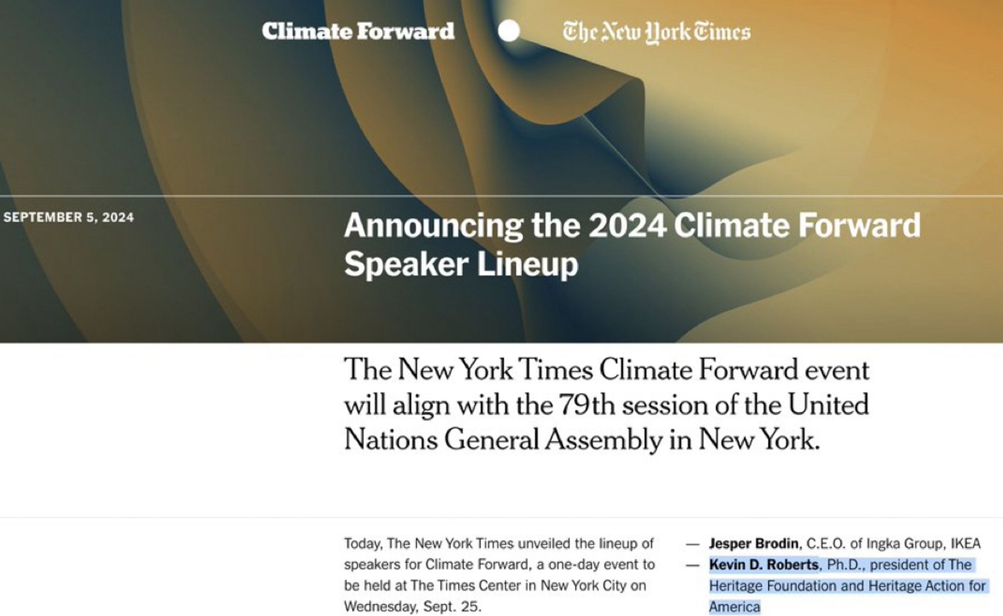 Announcing the 2024 Climate Forward
Speaker Lineup
The New York Times Climate Forward event will align with the 79th session of the United Nations General Assembly in New York.
Today, The New York Times unveiled the lineup of speakers for Climate Forward, a one-day event to be held at The Times Center in New York City on Wednesday, Sept. 25.
— Jesper Brodin, C.E.O. of Ingka Group, IKEA
- Kevin D. Roberts, Ph.D., president of The Heritage Foundation and Heritage Action for America