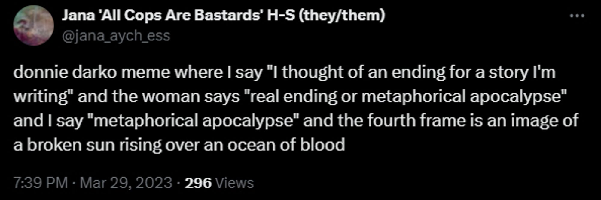 jana h-s tweet from mar 29, 2023 reading:

donnie darko meme where I say "I thought of an ending for a story I'm writing" and the woman says "real ending or metaphorical apocalypse" and I say "metaphorical apocalypse" and the fourth frame is an image of a broken sun rising over an ocean of blood