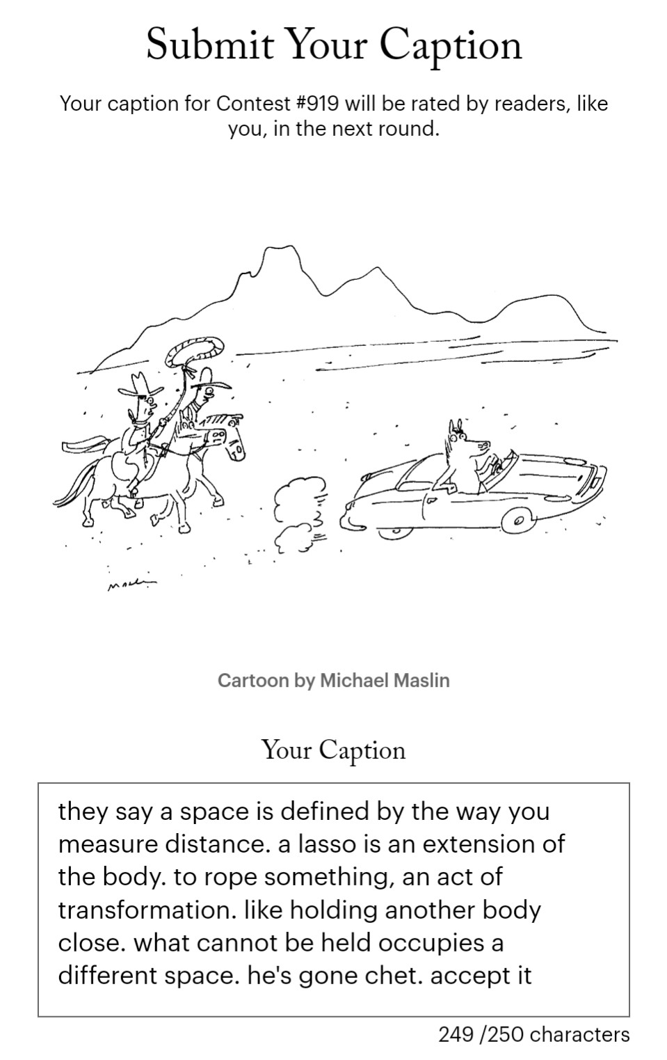 a screenshot of a submission to the new yorker cartoon caption contest. the cartoon depicts two cowboys chasing a horse who is driving a sports car across the plain. one of the cowboys has a lasso. the caption reads:

they say a space is defined by the way you measure distance. a lasso is an extension of the body. to rope something, an act of transformation. like holding another body close. what cannot be held occupies a different space. he's gone chet. accept it