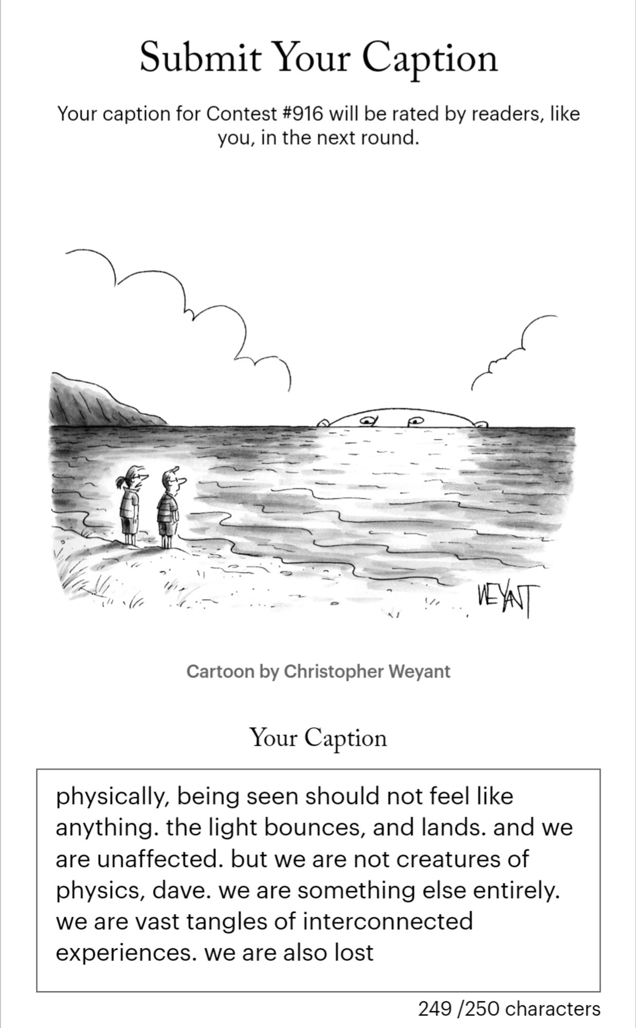 screenshot of a submission to the new yorker cartoon caption contest. the cartoon depicts a man and a woman standing on a beach with a large face looming behind the horizon. the caption reads: 

physically, being seen should not feel like anything. the light bounces, and lands. and we are unaffected. but we are not creatures of physics, dave. we are something else entirely. we are vast tangles of interconnected experiences. we are also lost