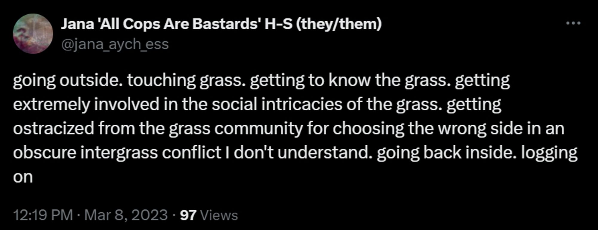 jana h-s tweet from mar 8, 2023 reading:

going outside. touching grass. getting to know the grass. getting extremely involved in the social intricacies of the grass. getting ostracized from the grass community for choosing the wrong side in an obscure intergrass conflict I don't understand. going back inside. logging on