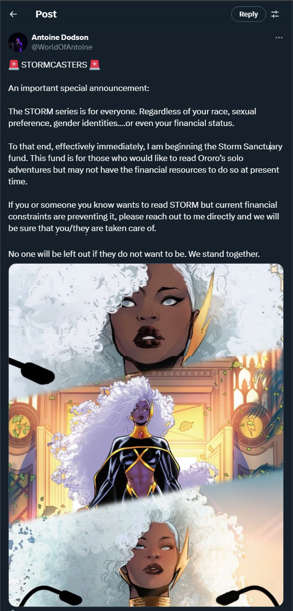 Text from Antoine Dodson @WorldofAntoine:  An important special announcement:

The STORM series is for everyone. Regardless of your race, sexual preference, gender identities….or even your financial status. 

To that end, effectively immediately, I am beginning the Storm Sanctuary fund. This fund is for those who would like to read Ororo’s solo adventures but may not have the financial resources to do so at present time. 

If you or someone you know wants to read STORM but current financial constraints are preventing it, please reach out to me directly and we will be sure that you/they are taken care of. 

No one will be left out if they do not want to be. We stand together.

-- The announcement is followed by three images from Storm #1 of Storm looking beautiful and radiant.