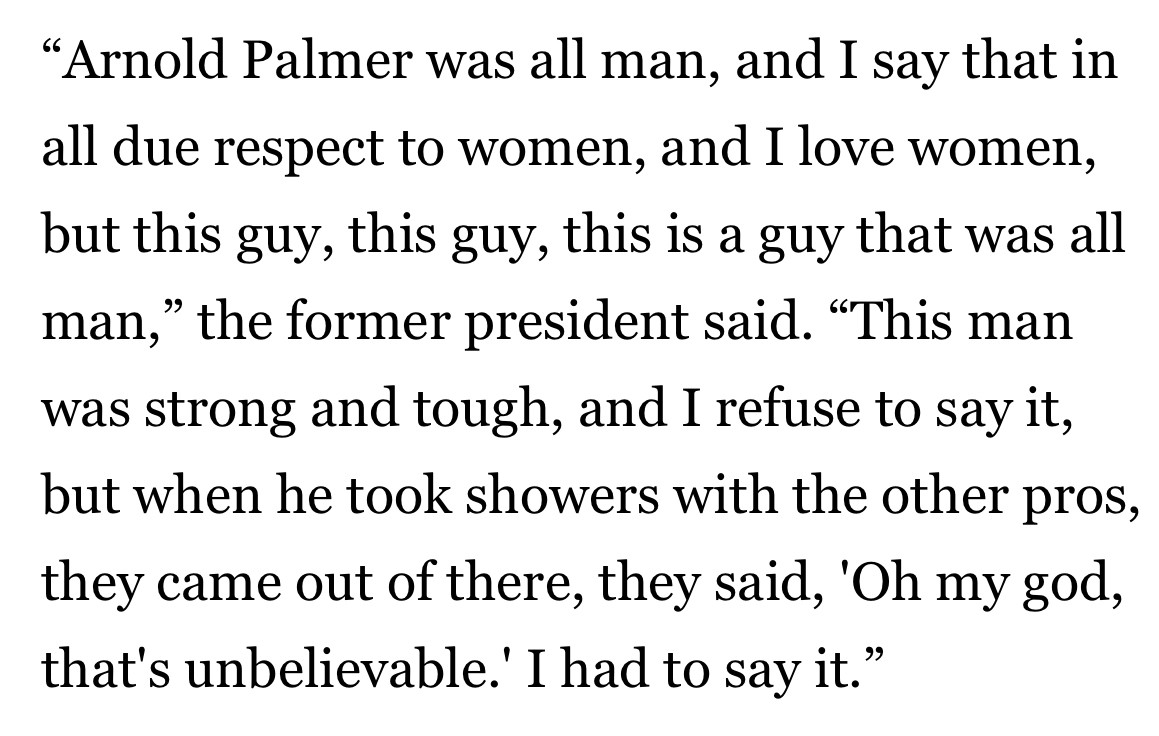 "Arnold Palmer was all man, and I say that in all due respect to women, and I love women, but this guy, this guy, this is a guy that was all man," the former president said. "This man was strong and tough, and I refuse to say it, but when he took showers with the other pros, they came out of there, they said, 'Oh my god, that's unbelievable.' I had to say it."