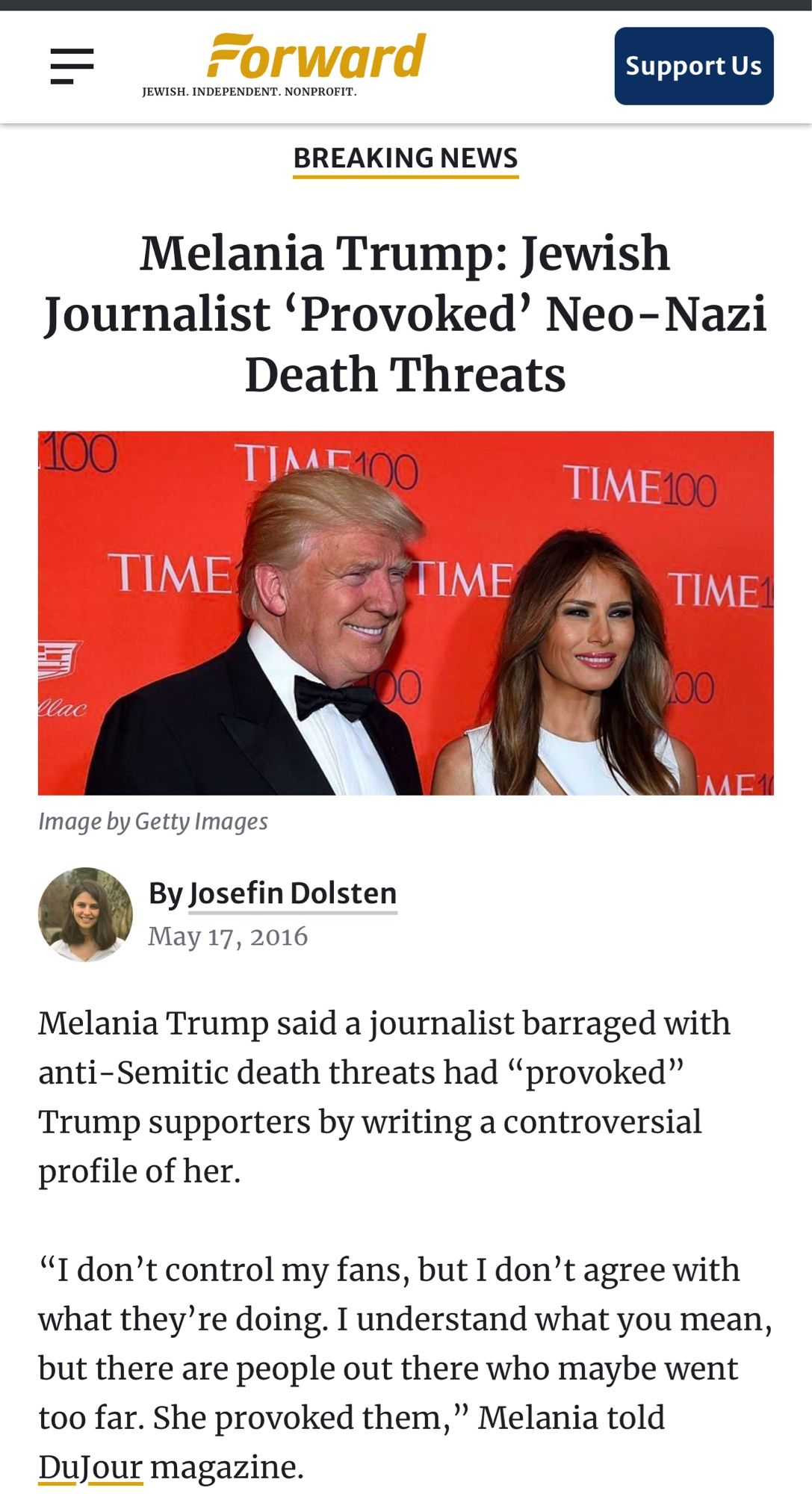 Forward
JEWISH. INDEPENDENT. NONPROFIT.
Support Us
BREAKING NEWS
Melania Trump: Jewish
Journalist 'Provoked' Neo-Nazi
Death Threats
100
TIME100
TIME100
TIME
TIME
TIME1
lac
Image by Getty Images
By Josefin Dolsten
May 17, 2016
Melania Trump said a journalist barraged with anti-Semitic death threats had "provoked"
Trump supporters by writing a controversial profile of her.
"I don't control my fans, but I don't agree with what they're doing. I understand what you mean, but there are people out there who maybe went too far. She provoked them," Melania told Dufour magazine.