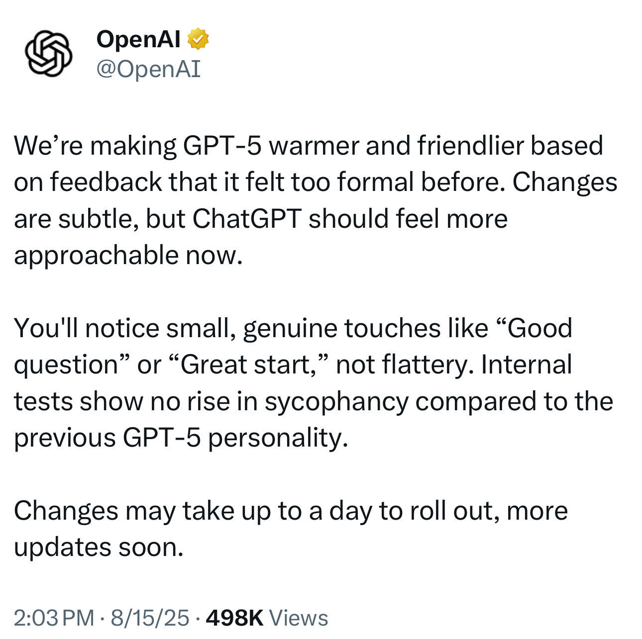 OpenAl v @OpenAI
We're making GPT-5 warmer and friendlier based on feedback that it felt too formal before. Changes are subtle, but ChatGPT should feel more approachable now.
You'll notice small, genuine touches like "Good question" or "Great start," not flattery. Internal tests show no rise in sycophancy compared to the previous GPT-5 personality.
Changes may take up to a day to roll out, more updates soon.
2:03 PM • 8/15/25 • 498K Views