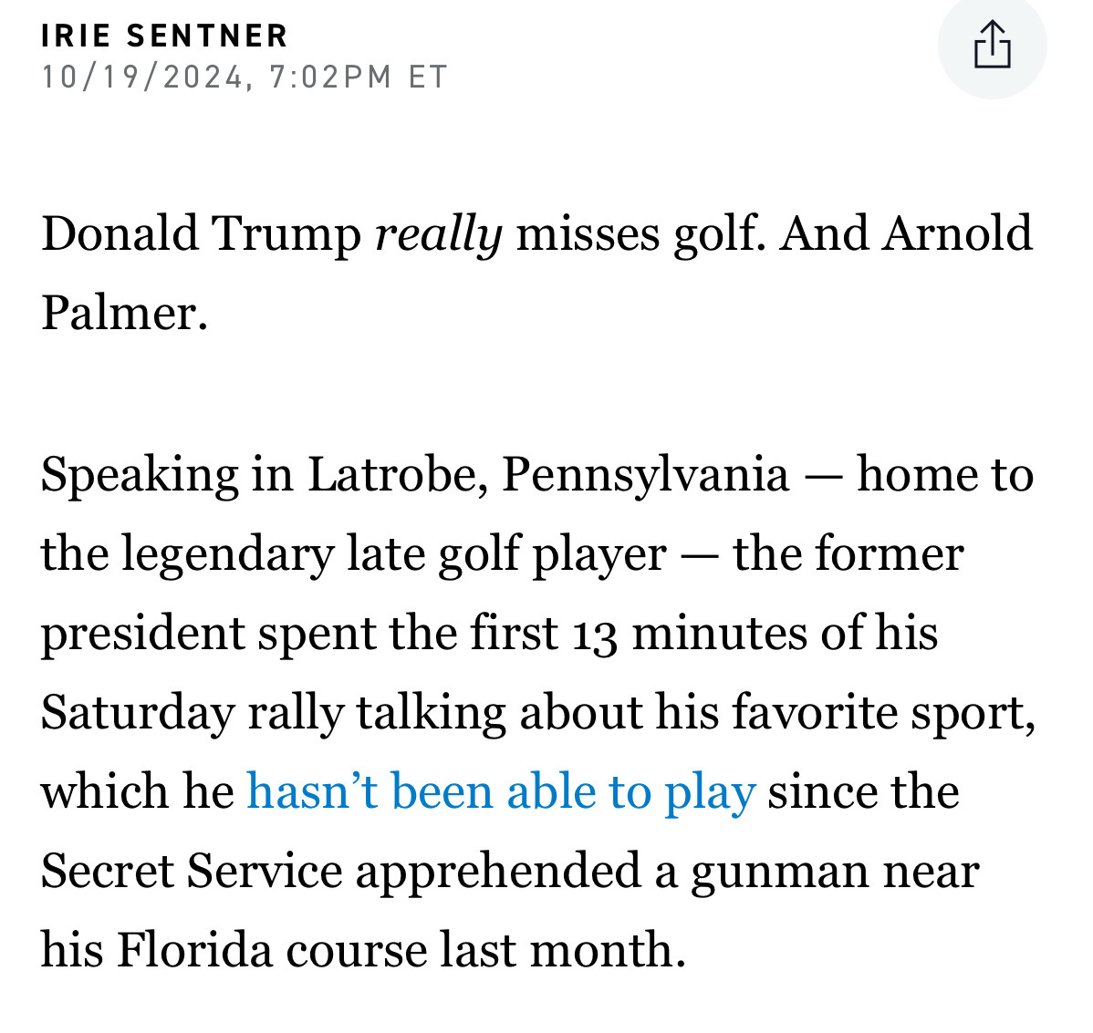 IRIE SENTNER
10/19/2024, 7:02PM ET
Donald Trump really misses golf. And Arnold
Palmer.
Speaking in Latrobe, Pennsylvania - home to the legendary late golf player - the former president spent the first 13 minutes of his Saturday rally talking about his favorite sport, which he hasn't been able to play since the Secret Service apprehended a gunman near his Florida course last month.