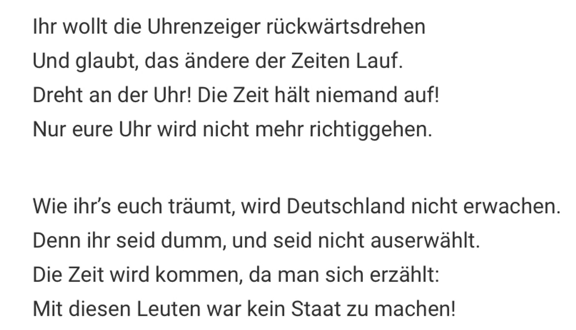 Ihr wollt die Uhrenzeiger rückwärtsdrehen Und glaubt, das ändere der Zeiten Lauf.
Dreht an der Uhr! Die Zeit hält niemand auf!
Nur eure Uhr wird nicht mehr richtiggehen.
Wie ihr's euch träumt, wird Deutschland nicht erwachen.
Denn ihr seid dumm, und seid nicht auserwählt.
Die Zeit wird kommen, da man sich erzählt:
Mit diesen Leuten war kein Staat zu machen!