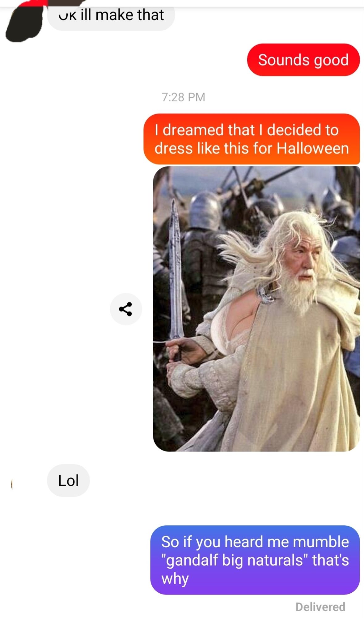 Pictures of a text conversation between two people.
Person 1: 8 dreamed that I decided to dress like this for Halloween.
(image of Gandalf with boobs swinging a sword)
Person 2: lol
Person 1: so if you heard me mumble "gandalf big naturals" that's why.