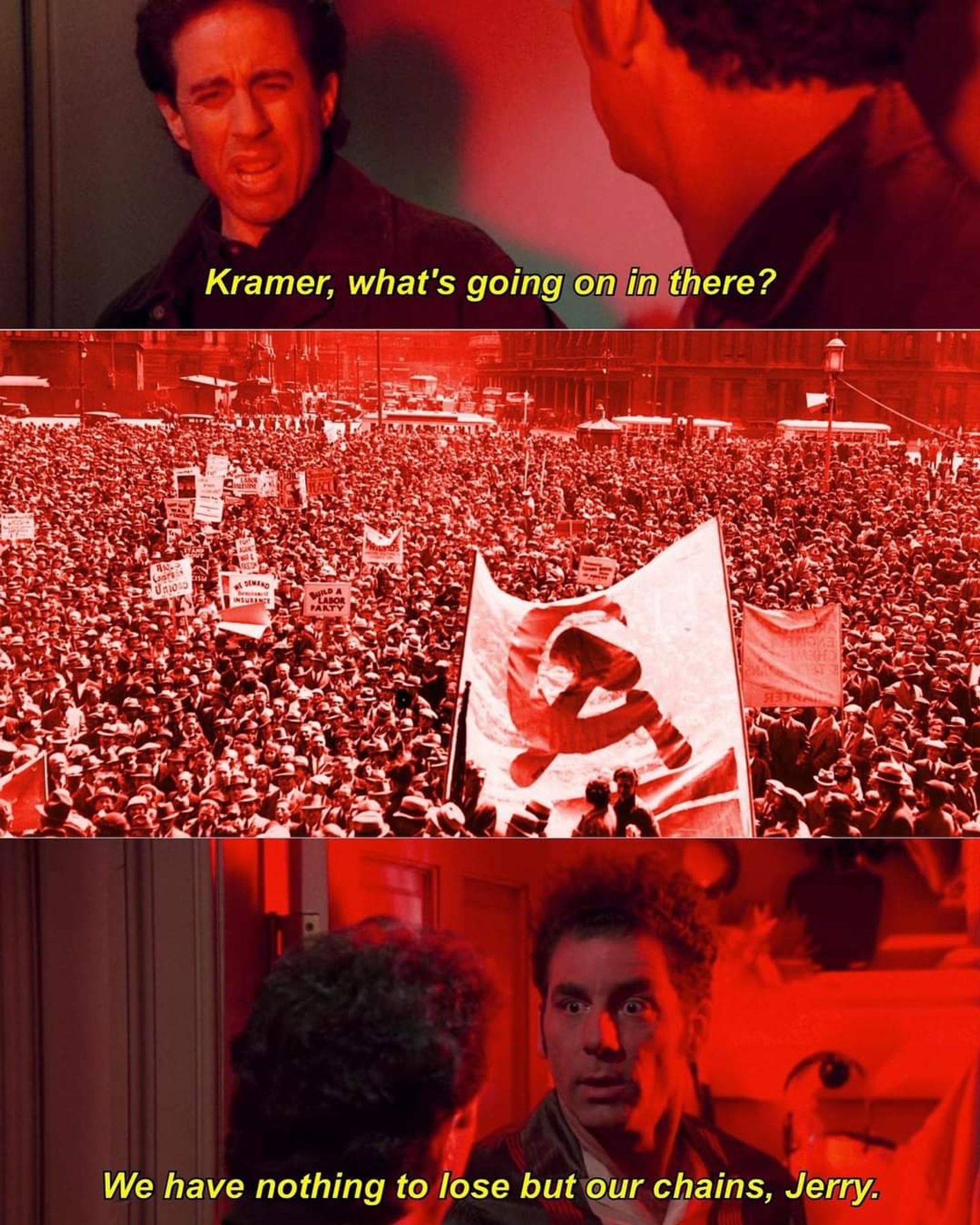 a version of the Seinfeld "what's going on in there" meme. Panel 1 has Jerry asking "Kramer, whats going on in there?" Panel 2 is a mass of protesters with communist iconography. Panel 3 Kramer replies "we have nothing to lose but our chains, Jerry"..  Not our OC