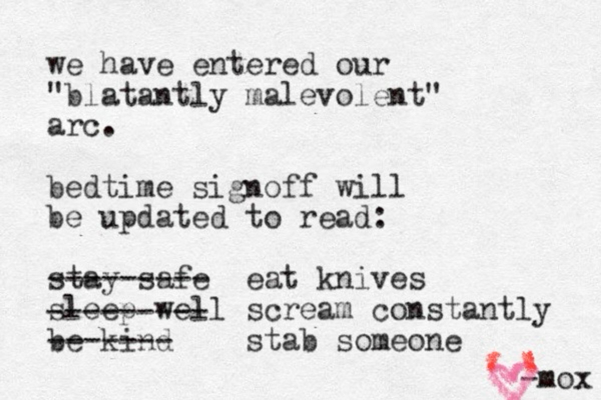 A typewritten note that reads:

We have entered our blatantly malevolent arc.
Bedtime signoff will be updated to read "eat knives, scream constantly, stab someone" updated from "stay safe, sleep well, be kind"