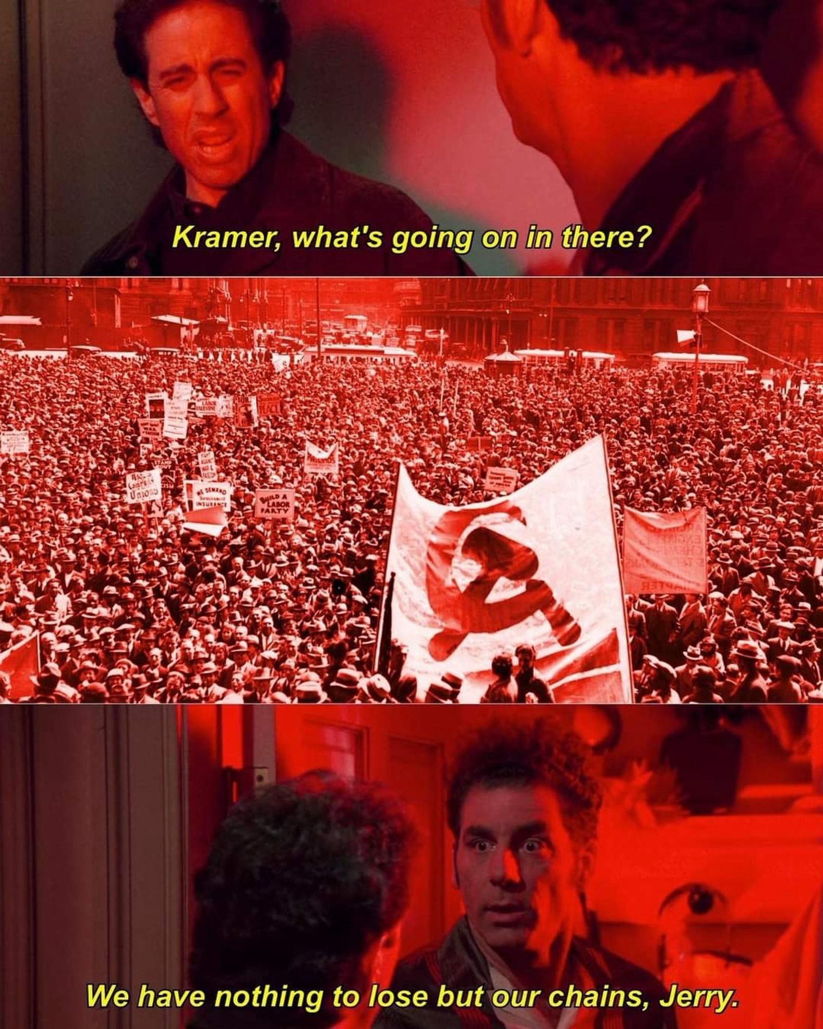 A version of the Seinfeld "what's going on in there" meme. Panel 1 has Jerry asking "Kramer, whats going on in there?" Panel 2 is a mass of protesters with communist iconography. Panel 3 Kramer replies "we have nothing to lose but our chains, Jerry"..  Not our OC