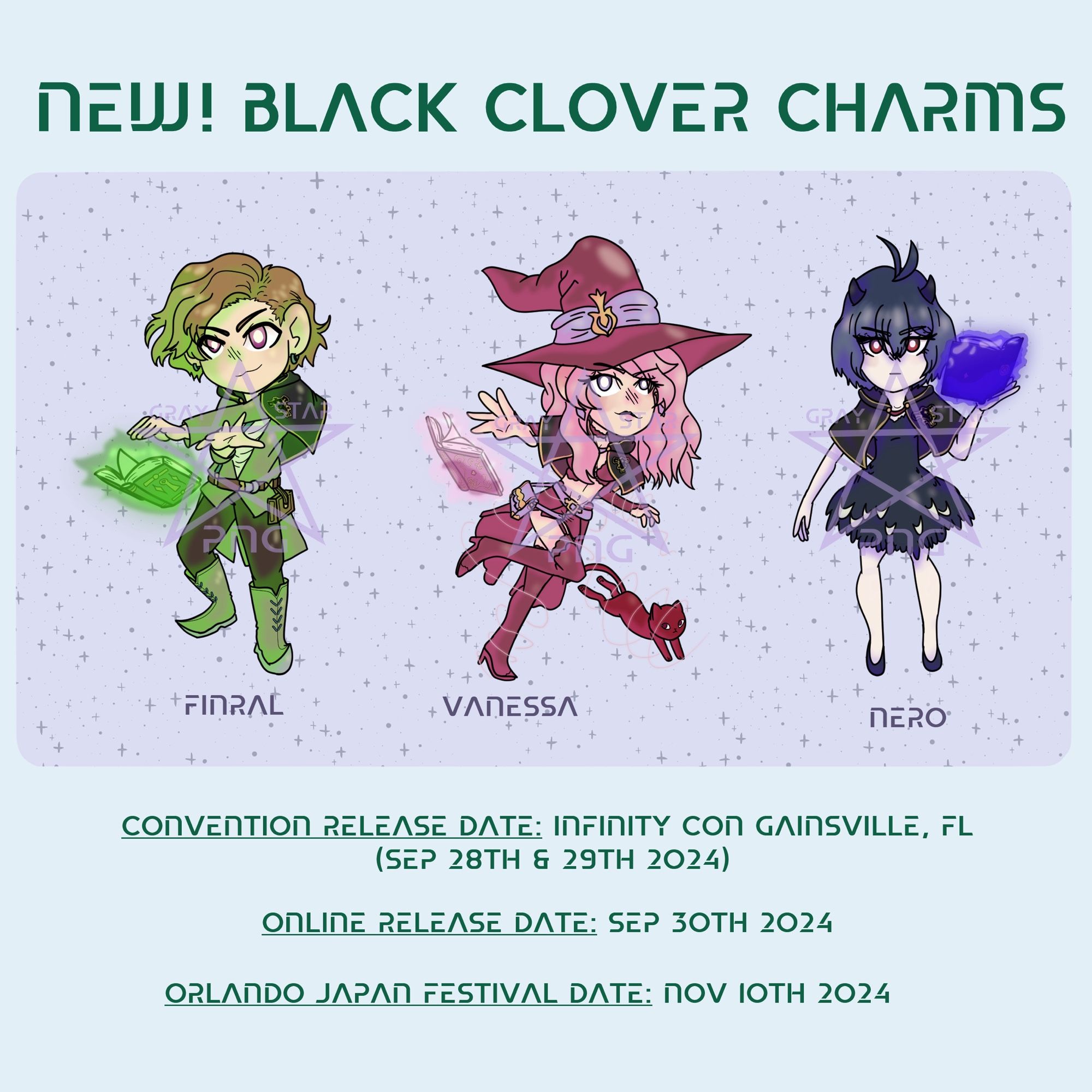 Announcement photo containing art by graystarpng of Finral, Vanessa, and Nero from the anime Black Clover. Art will be used on keychains sold online in his shop and at conventions. 

Text: 
NEW! Black Clover Charms!
-Finral
-Vanessa
-Nero
Convention Release Date: Infinity Con Gainesville, FL (Sep 28th & 29th)
Online Release Date: Sep 30th 
Orlando Japan Festival Date: Nov 10th