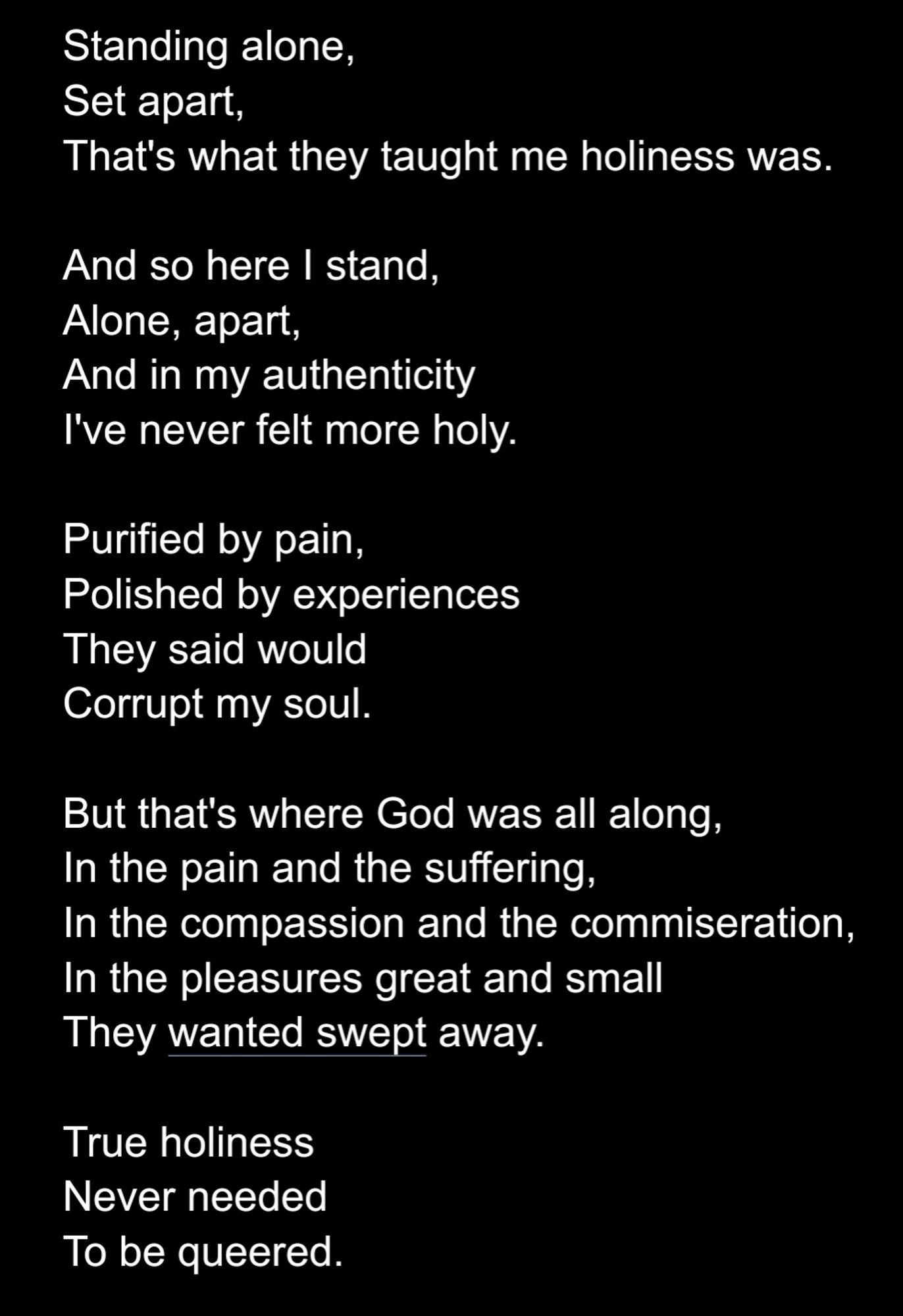 And so here I stand, 
Alone, apart,
And in my authenticity
I've never felt more holy.

Purified by pain, 
Polished by experiences
They said would
Corrupt my soul.

But that's where God was all along, 
In the pain and the suffering, 
In the compassion and the commiseration,
In the pleasures great and small
They wanted swept away.

True holiness
Never needed
To be queered.