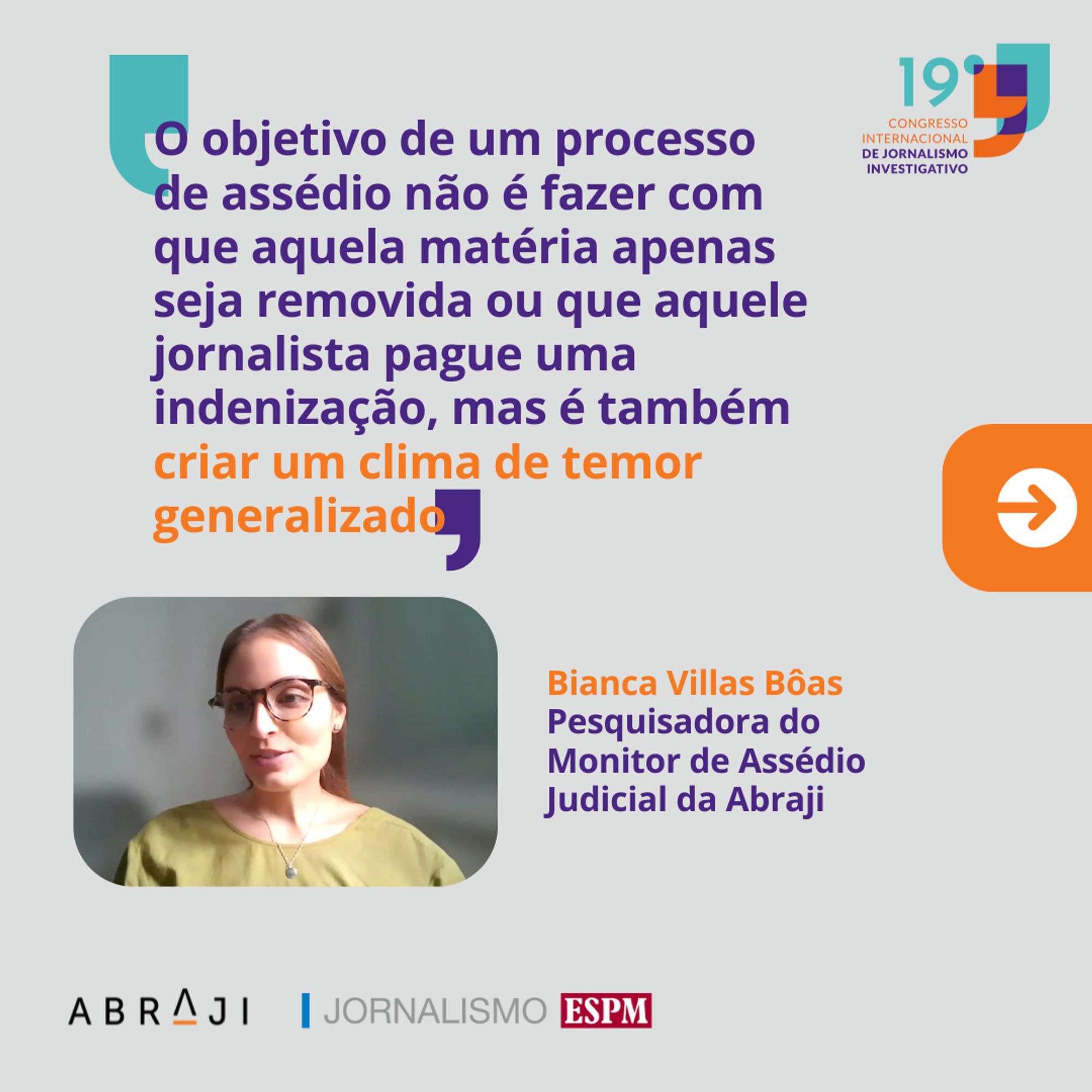 Na imagem está escrito: "O objetivo de um processo de assédio não é fazer com que aquela matéria apenas seja removida ou que aquele jornalista pague uma indenização, mas é também criar um clima de temor generalizado" Bianca Villas Bôas, Pesquisadora do Monitor de Assédio Judicial da Abraji. Fim da descrição