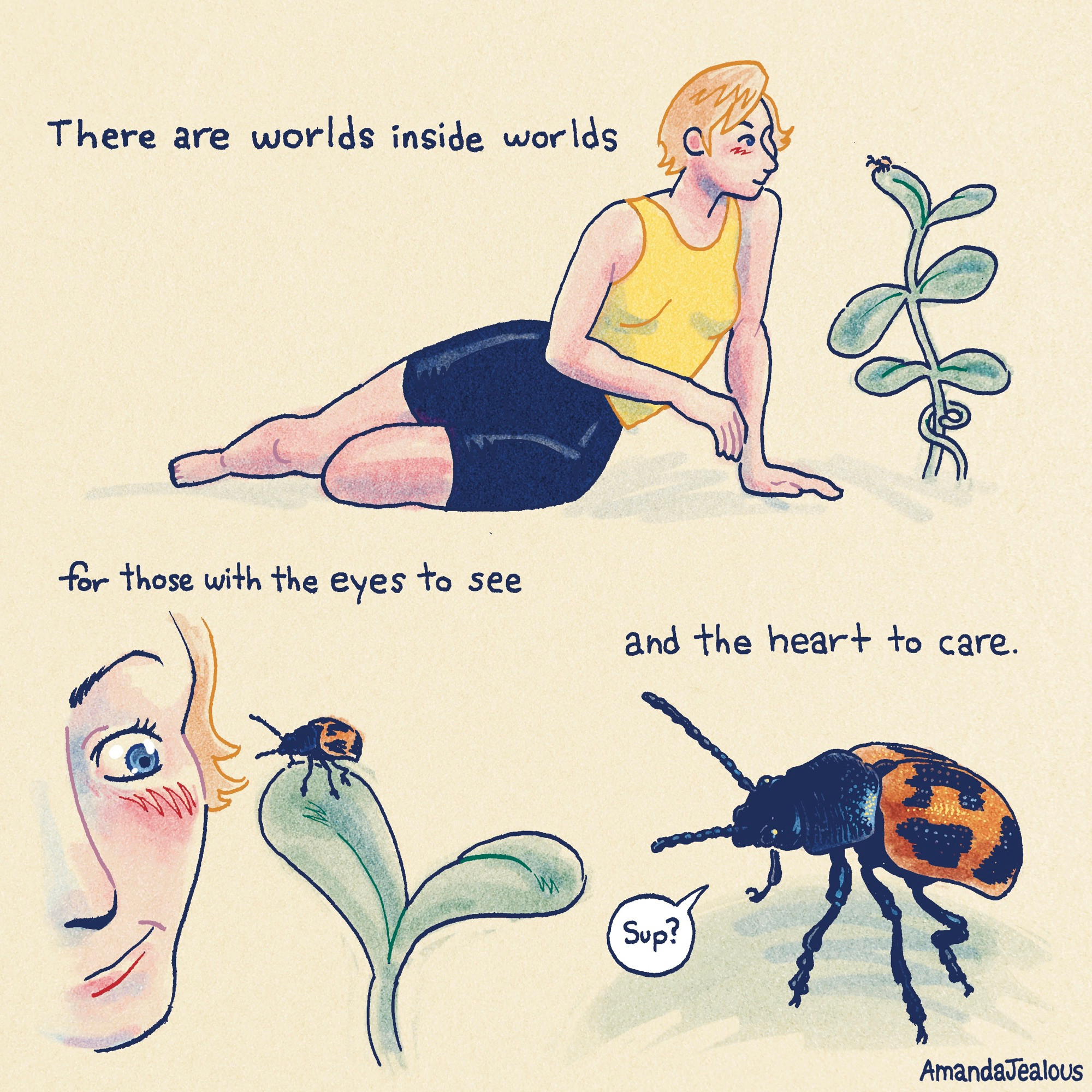 Short comic with no panel edges. There’s a woman in a yellow tank top and blue spandex shorts with short strawberry-blonde hair. She sits on the ground leaning in close to a plant. Next to her is text that reads “There are worlds inside worlds” The POV comes in close to the woman’s face, we see her smirks at a beetle on top of a leaf. The text continues “for those with the eyes to see” Close up on the beetle, a Swamp Milkweed Leaf Beetle, the beetle addresses the woman “Sup?”. The final portion of text reads “and the heart to care.”