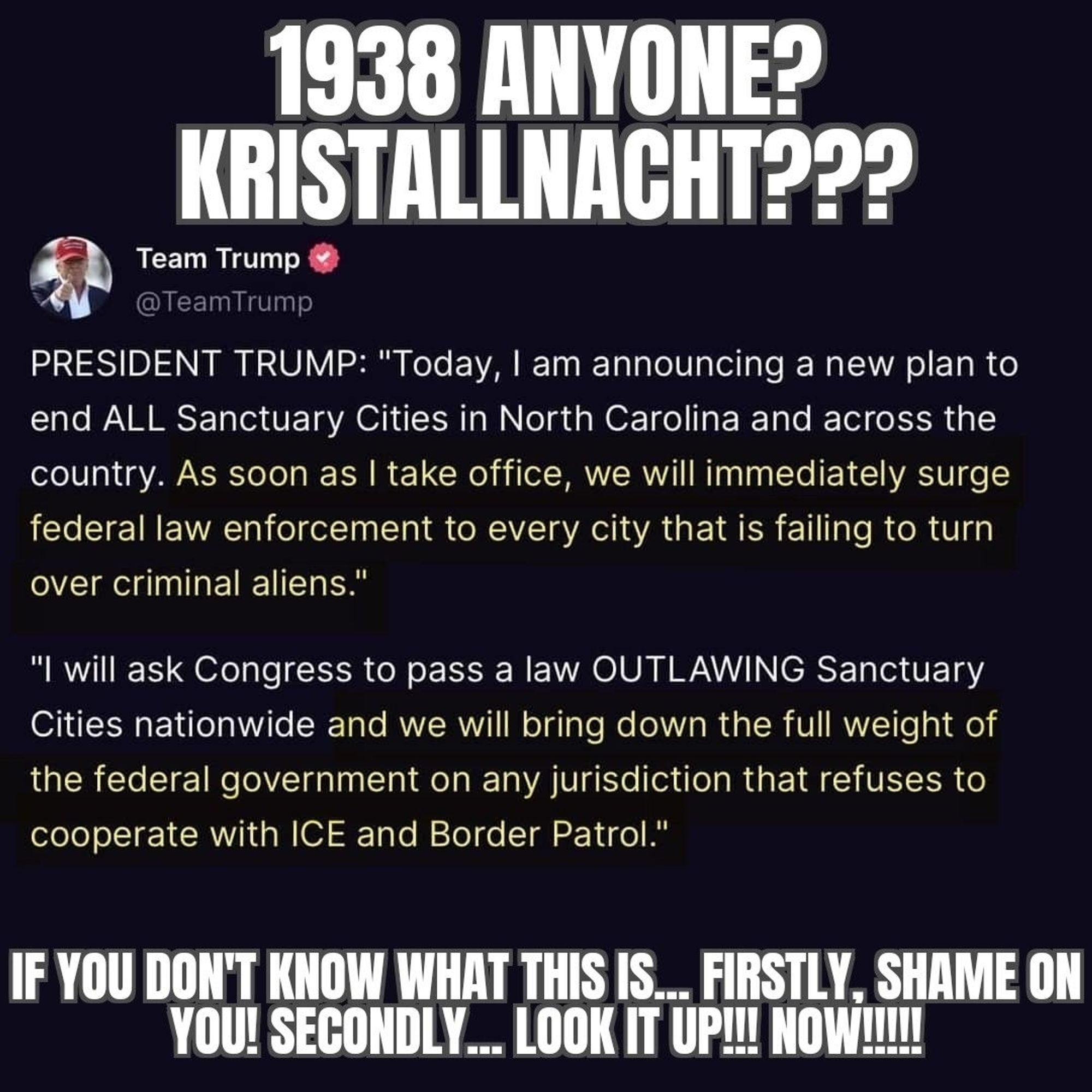 Infographic that reads: 

1938 ANYONE? KRISTALLNACHT???
Team Trump
@TeamTrump
PRESIDENT TRUMP: "Today, I am announcing a new plan to end ALL Sanctuary Cities in North Carolina and across the country. As soon as I take office, we will immediately surge federal law enforcement to every city that is failing to turn over criminal aliens."
"I will ask Congress to pass a law OUTLAWING Sanctuary Cities nationwide and we will bring down the full weight of the federal government on any jurisdiction that refuses to cooperate with ICE and Border Patrol."

IF YOU DON'T KNOW WHAT THIS IS... FIRSTLY, SHAME ON YOU! SECONDLY... LOOK IT UP!!! NOW!!!!!