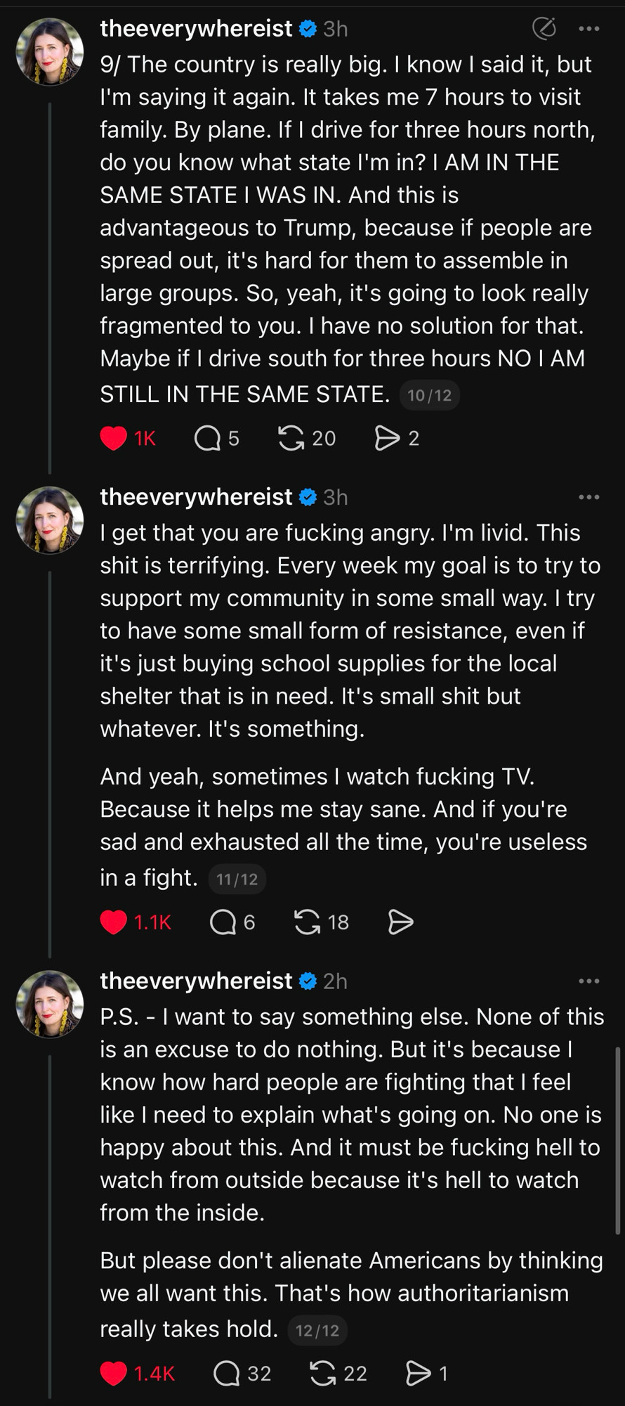 9/ The country is really big. I know I said it, but I'm saying it again. It takes me 7 hours to visit family. By plane. If I drive for three hours north, do you know what state I'm in? I AM IN THE SAME STATE I WAS IN. And this is
advantageous to Trump, because if people are spread out, it's hard for them to assemble in large groups. So, yeah, it's going to look really fragmented to you. I have no solution for that.
Maybe if I drive south for three hours NO I AM STILL IN THE SAME STATE. 

theeverywhereist o 3h
I get that you are fucking angry. I'm livid. This shit is terrifying. Every week my goal is to try to support my community in some small way. I try to have some small form of resistance, even if it's just buying school supplies for the local shelter that is in need. It's small shit but whatever. It's something.
And yeah, sometimes I watch fucking TV.
Because it helps me stay sane. And if you're sad and exhausted all the time, you're useless in a fight. 11/12

theeverywhereist o 2h
P.S. - I want to say something else. None of this is an excuse to do nothing. But it's because I know how hard people are fighting that I feel like I need to explain what's going on. No one is happy about this. And it must be fucking hell to watch from outside because it's hell to watch from the inside.
But please don't alienate Americans by thinking we all want this. That's how authoritarianism really takes hold.
