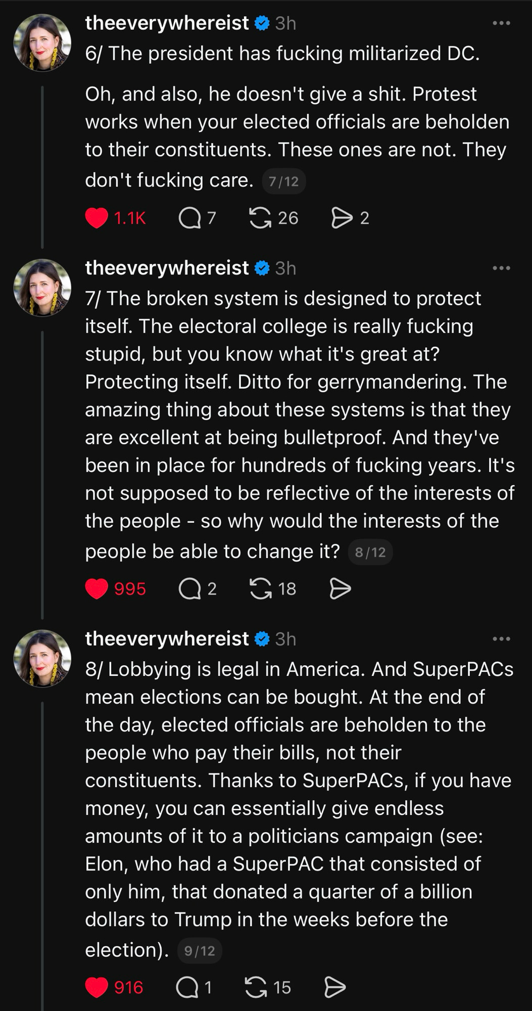 6/ The president has fucking militarized DC.
Oh, and also, he doesn't give a shit. Protest works when your elected officials are beholden to their constituents. These ones are not. They don't fucking care. 7/12

theeverywhereist @ 3h
7/ The broken system is designed to protect itself. The electoral college is really fucking stupid, but you know what it's great at?
Protecting itself. Ditto for gerrymandering. The amazing thing about these systems is that they are excellent at being bulletproof. And they've been in place for hundreds of fucking years. It's not supposed to be reflective of the interests of the people - so why would the interests of the people be able to change it?
8/12

theeverywhereist @ 3h
8/ Lobbying is legal in America. And SuperPACs mean elections can be bought. At the end of the day, elected officials are beholden to the people who pay their bills, not their constituents. Thanks to SuperPACs, if you have money, you can essentially give endless amounts of it to a politicians campaign (see:
Elon, who had a SuperPAC that consisted of only him, that donated a quarter of a billion dollars to Trump in the weeks before the election).