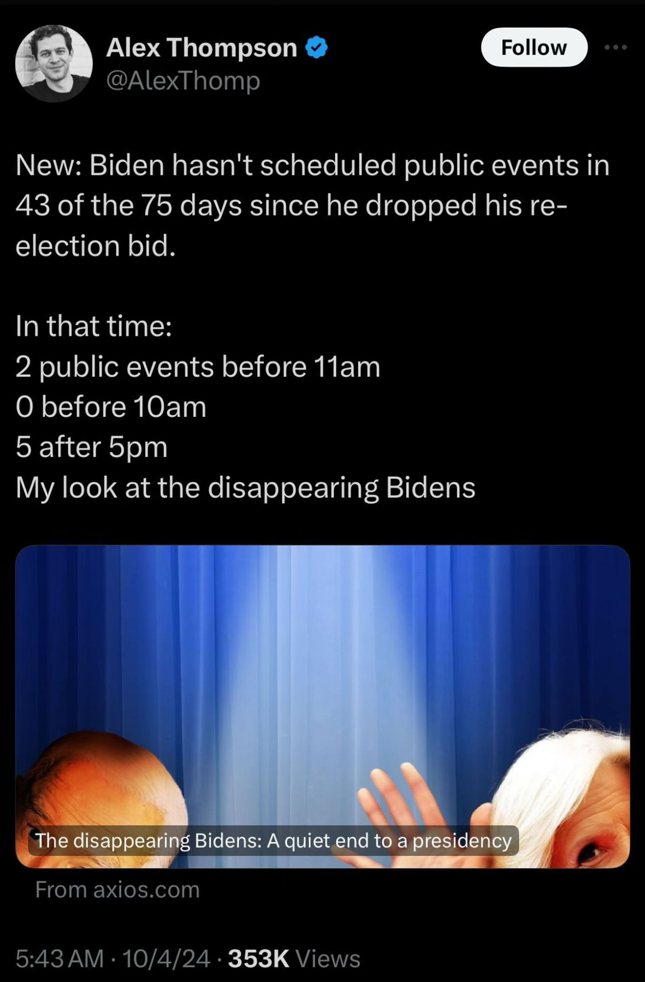 screenshot of a ridiculous tweet from axios reporter alex thompson:

“New: Biden hasn't scheduled public events in 43 of the 75 days since he dropped his reelection bid.
In that time:
2 public events before 11am
O before 10am
5 after 5pm
My look at the disappearing Bidens”