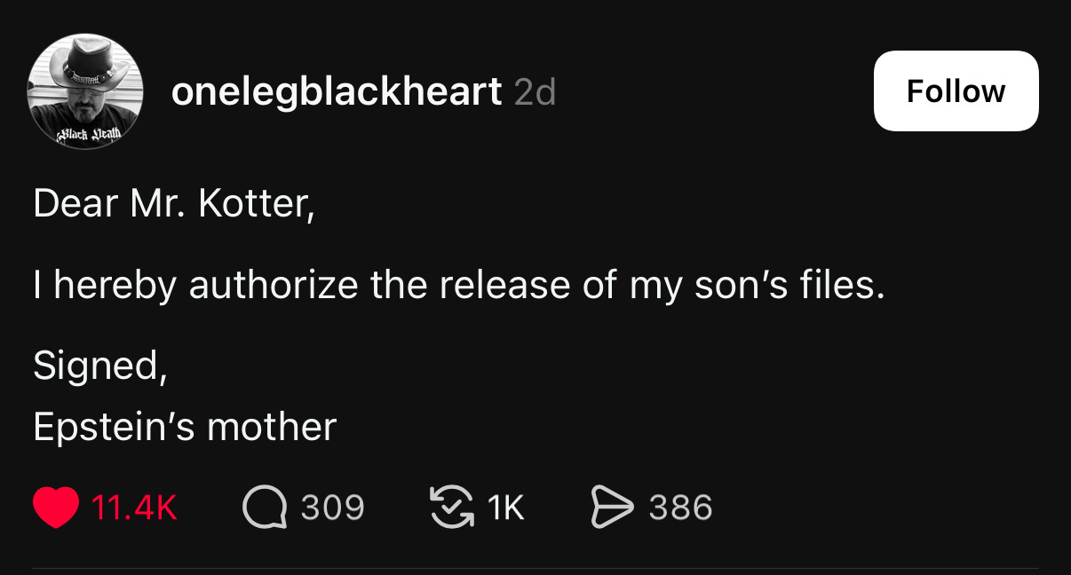 from onelegblackheart on threads

Dear Mr. Kotter,
I hereby authorize the release of my son's files.
Signed,
Epstein's mother