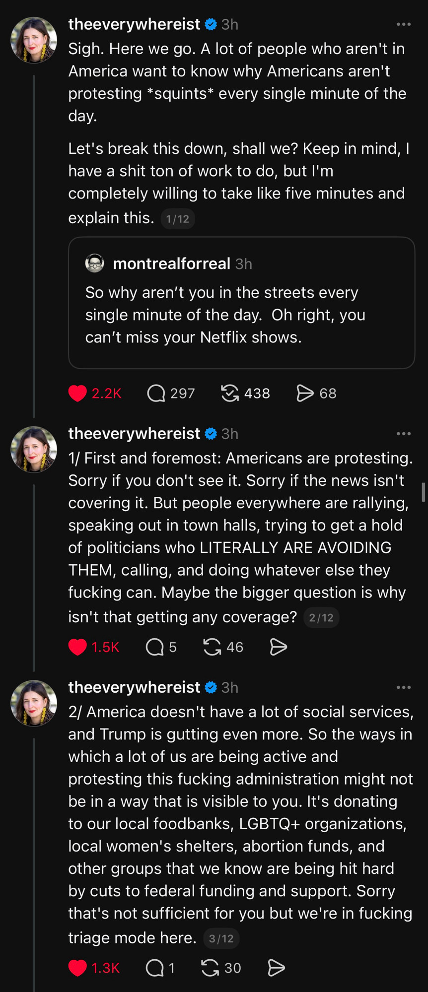Sigh. Here we go. A lot of people who aren't in America want to know why Americans aren't protesting *squints* every single minute of the day.
Let's break this down, shall we? Keep in mind, l have a shit ton of work to do, but I'm completely willing to take like five minutes and explain this. 
REPLYING TO: montrealforreal
So why aren't you in the streets every single minute of the day. Oh right, you can't miss your Netflix shows.

theeverywhereist o 3h
1/ First and foremost: Americans are protesting.
Sorry if you don't see it. Sorry if the news isn't covering it. But people everywhere are rallying, speaking out in town halls, trying to get a hold of politicians who LITERALLY ARE AVOIDING THEM, calling, and doing whatever else they fucking can. Maybe the bigger question is why isn't that getting any coverage?

theeverywhereist o 3h
2/ America doesn't have a lot of social services, and Trump is gutting even more. So the ways in which a lot of us are being active and protesting this fucking administration might not be in a way that is visible to you. It's donating to our local foodbanks, LGBTQ+ organizations, local women's shelters, abortion funds, and other groups that we know are being hit hard by cuts to federal funding and support. Sorry that's not sufficient for you but we're in fucking triage mode here.