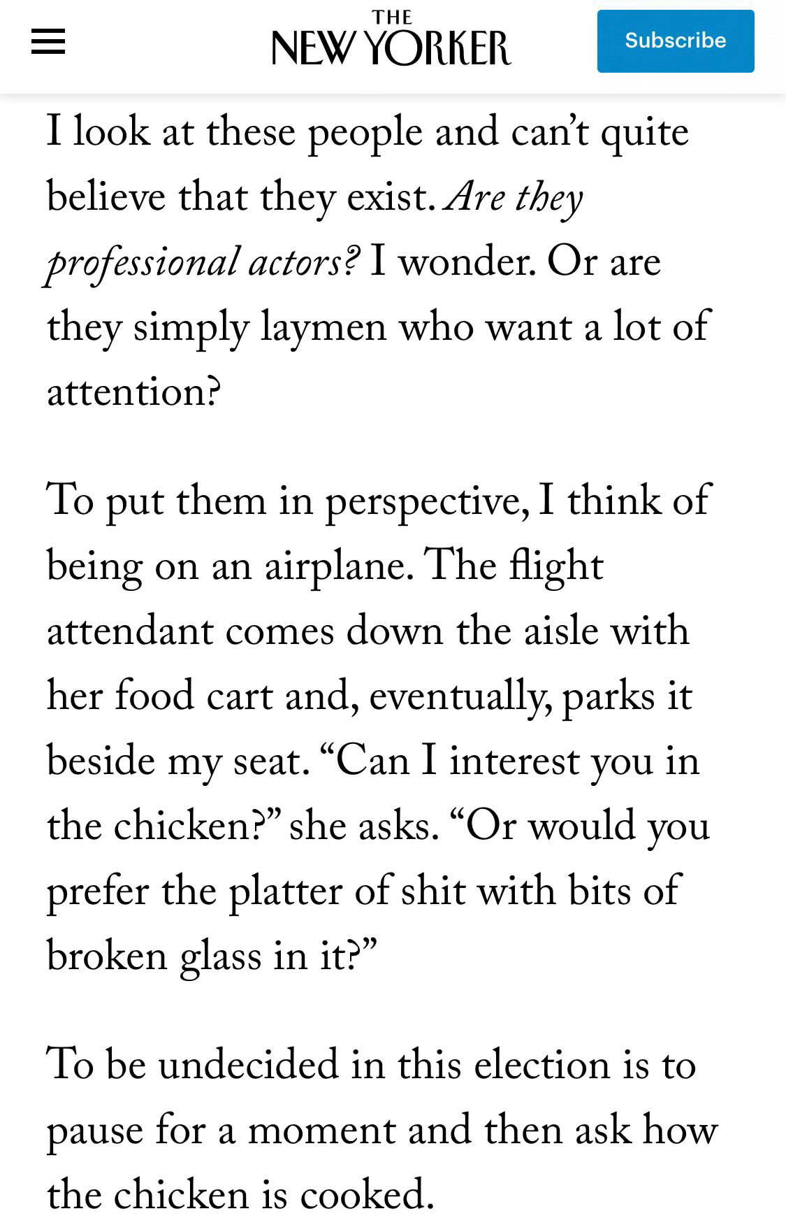 from the New Yorker: 

I look at these people and can't quite believe that they exist. Are they professional actors? I wonder. Or are they simply laymen who want a lot of attention?
To put them in perspective, I think of being on an airplane. The flight attendant comes down the aisle with her food cart and, eventually, parks it beside my seat. "Can I interest you in the chicken?" she asks. "Or would you prefer the platter of shit with bits of broken glass in it?"
To be undecided in this election is to pause for a moment and then ask how the chicken is cooked