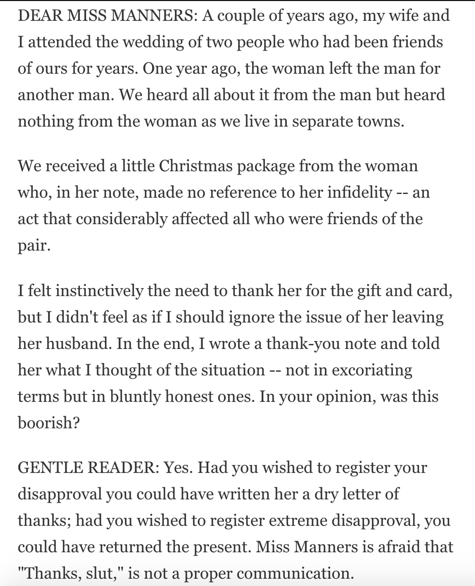 DEAR MISS MANNERS: A couple of years ago, my wife and I attended the wedding of two people who had been friends of ours for years. One year ago, the woman left the man for another man. We heard all about it from the man but heard nothing from the woman as we live in separate towns.
We received a Christmas package from the woman who made no reference to her infidelity -- an act that affected all who were friends of the pair.
I felt the need to thank her for the gift and card, but I didn't feel as if I should ignore the issue of her leaving her husband. In the end, I wrote a thank-you note and told her what I thought of the situation -- not in excoriating terms but in bluntly honest ones. Was this boorish?
GENTLE READER: Yes. Had you wished to register your disapproval you could have written her a dry letter of thanks; had you wished to register extreme disapproval, you could have returned the present. Miss Manners is afraid that “Thanks, slut," is not a proper communication.