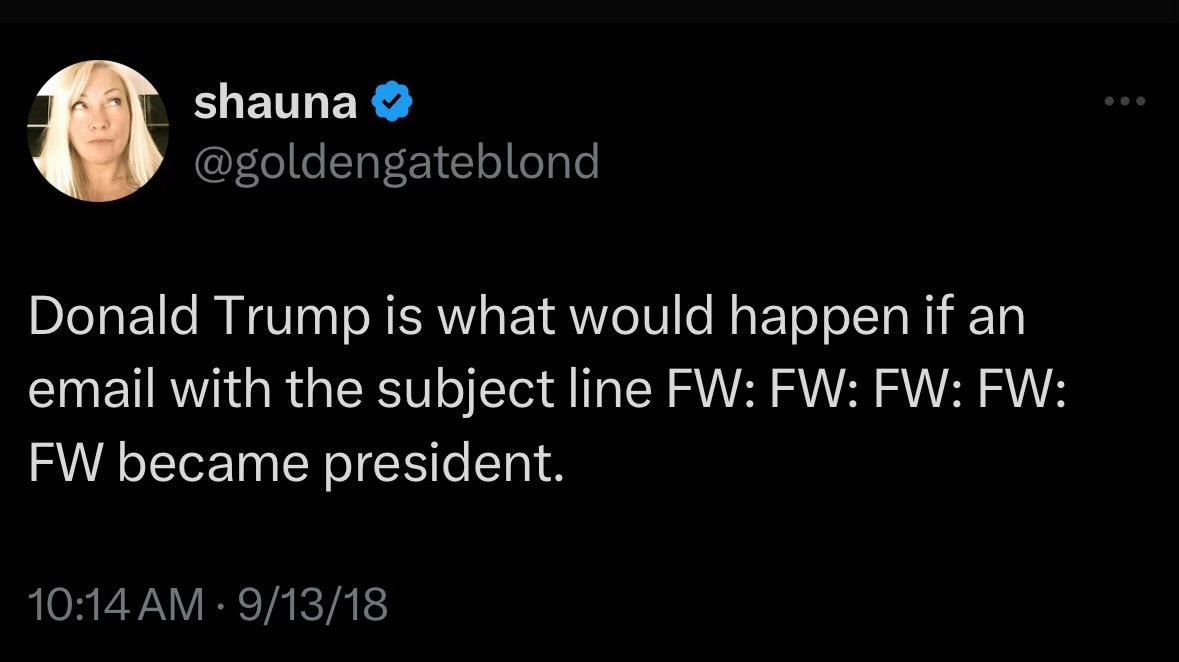 tweet of mine from september of 2018 reading “Donald Trump is what would happen if an email with the subject line FW: FW: FW: FW:
FW became president.”