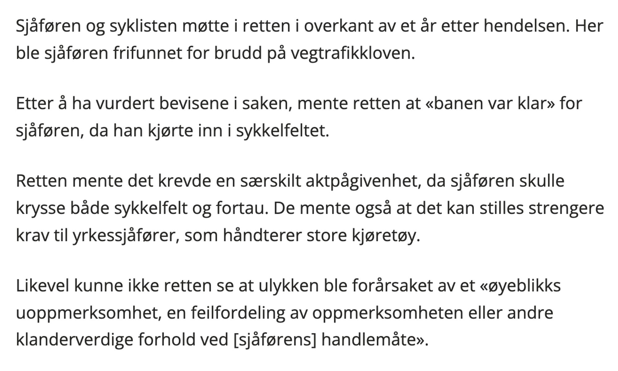 Sjåføren og syklisten møtte i retten i overkant av et år etter hendelsen. Her ble sjåføren frifunnet for brudd på vegtrafikkloven.

Etter å ha vurdert bevisene i saken, mente retten at «banen var klar» for sjåføren, da han kjørte inn i sykkelfeltet.

Retten mente det krevde en særskilt aktpågivenhet, da sjåføren skulle krysse både sykkelfelt og fortau. De mente også at det kan stilles strengere krav til yrkessjåfører, som håndterer store kjøretøy.

Likevel kunne ikke retten se at ulykken ble forårsaket av et «øyeblikks uoppmerksomhet, en feilfordeling av oppmerksomheten eller andre klanderverdige forhold ved [sjåførens] handlemåte».