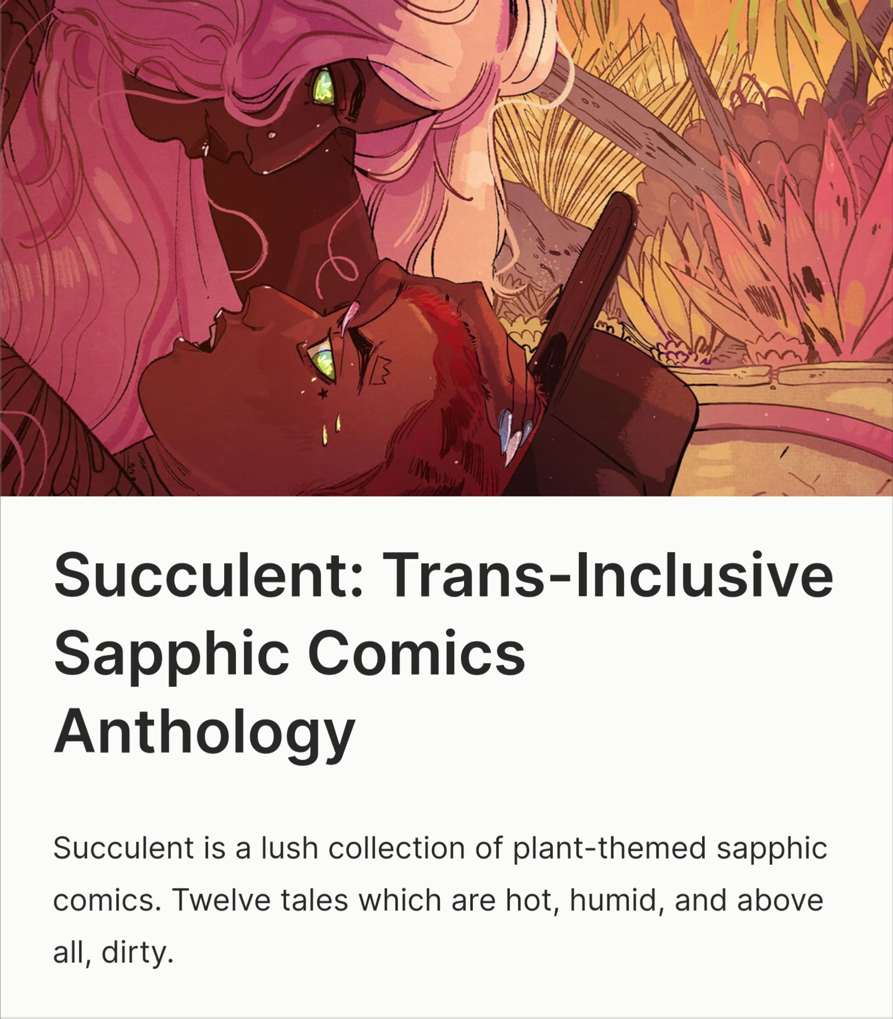 Kickstarter page for Succulent: Trans-inclusive Sapphic Comics Anthology. Succulent is a lush collection of plant-themed sapphic comics. Twelve tales which are hot, humid, and above all, dirty.