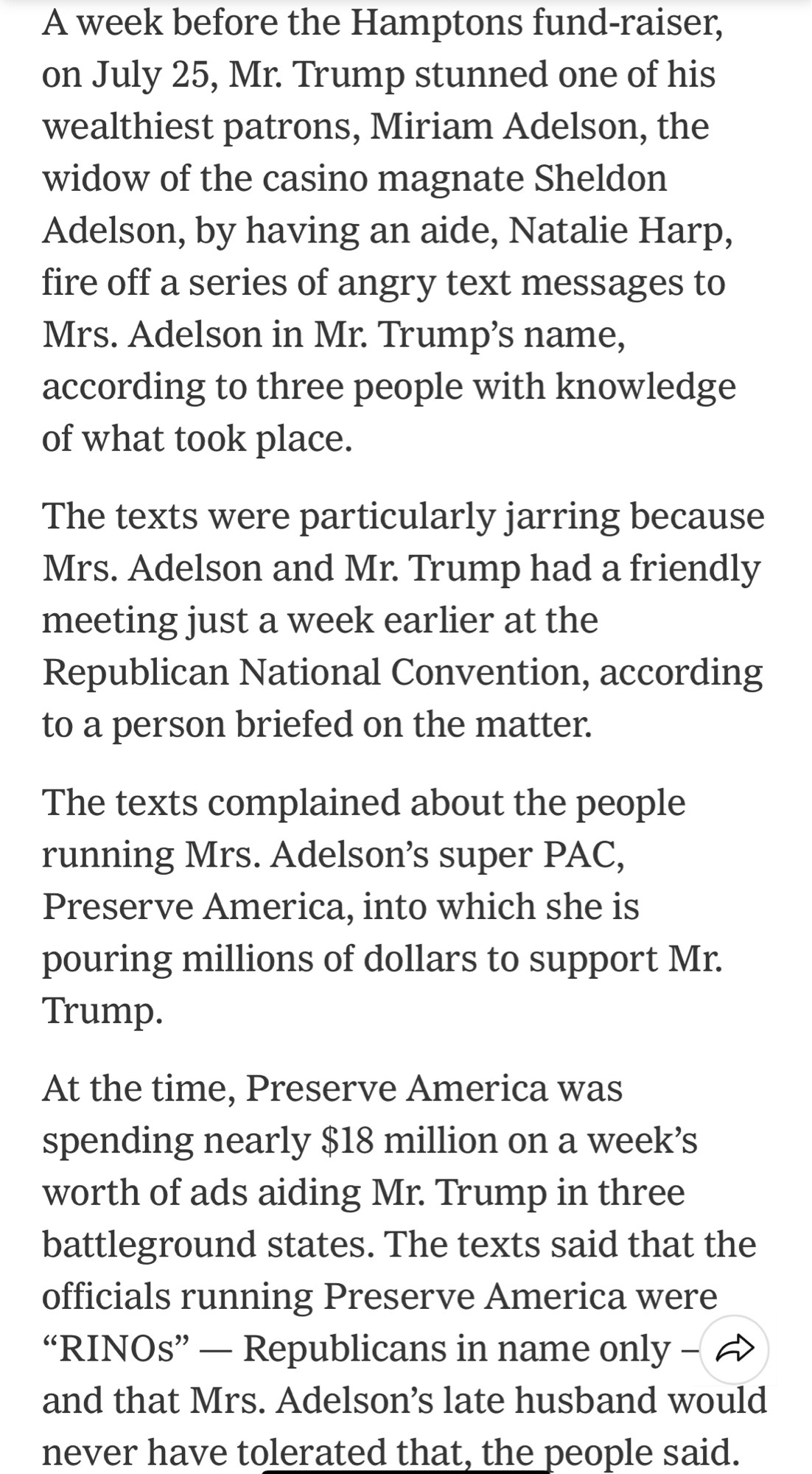 A week before the Hamptons fund-raiser, on July 25, Mr. Trump stunned one of his wealthiest patrons, Miriam Adelson, the widow of the casino magnate Sheldon Adelson, by having an aide, Natalie Harp, fire off a series of angry text messages to Mrs. Adelson in Mr. Trump's name, according to three people with knowledge of what took place.
The texts were particularly jarring because Mrs. Adelson and Mr. Trump had a friendly meeting just a week earlier at the Republican National Convention, according to a person briefed on the matter.
The texts complained about the people running Mrs. Adelson's super PAC, Preserve America, into which she is pouring millions of dollars to support Mr.
Trump.
At the time, Preserve America was spending nearly $18 million on a week's worth of ads aiding Mr. Trump in three battleground states. The texts said that the officials running Preserve America were
"RINOs" - Republicans in name only - - and that Mrs. Adelson's late husband would never have tolerated that,