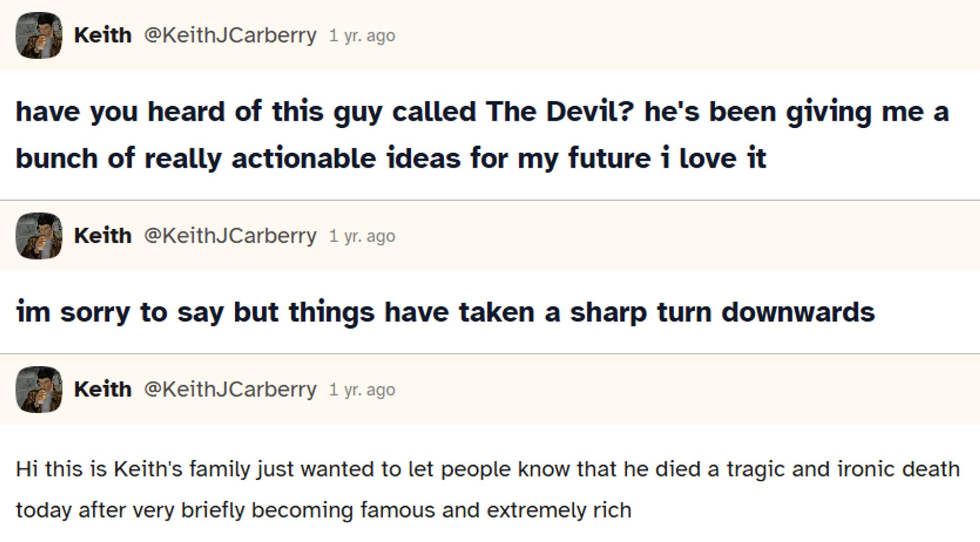 3 different posts, i think posted a couple days apart each

first: Have you heard of this guy called The Devil? he's been giving me a bunch of really actionable ideas for my future i love it

second: im sorry to say but things have taken a sharp turn downwards

third: hi this is Keith's family just wanted to let people know that he died a tragic and ironic death today after very briefly becoming famous and extremely rich