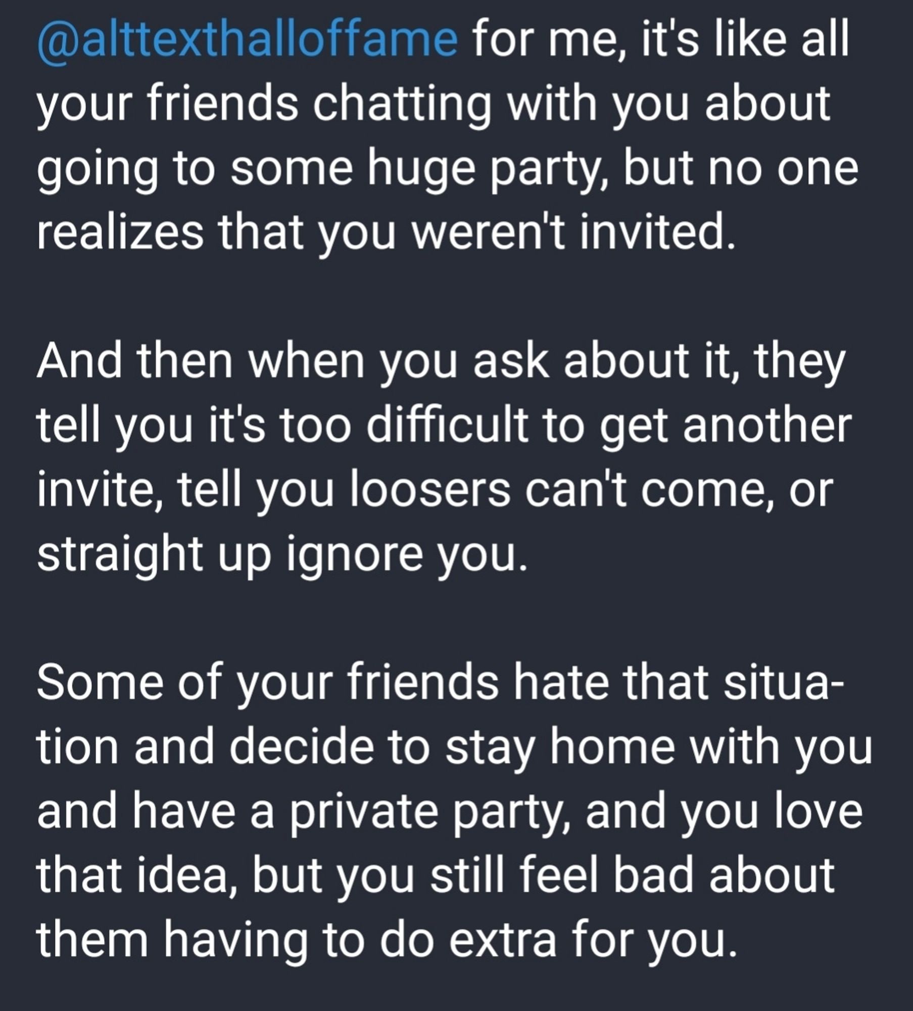 My answer to the question: For me, it's lime all your friends chatting with you about going to some huge party, nut no one realizes that you weren't invited. And then when you ask about it, they tell you it's too difficult to get another invite,, tell you loosers can't come, or straight up ignore you. Some of your friends hate that situation and decide to stay home with you and have a private party, and you love that idea, but you still feel bad about them having to do extra work for you.