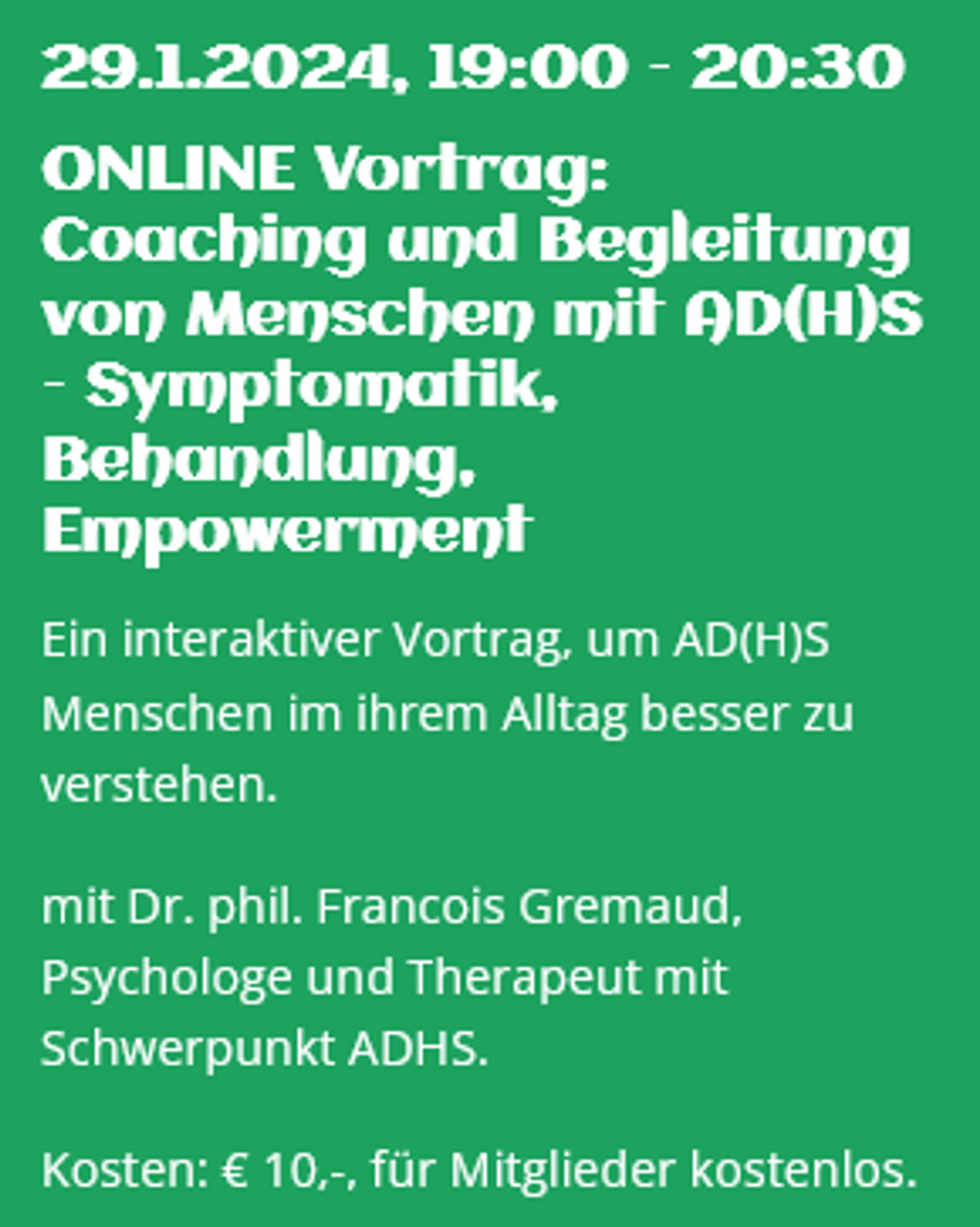 
29.1.2024, 19:00 – 20:30
ONLINE Vortrag: Coaching und Begleitung von Menschen mit AD(H)S – Symptomatik, Behandlung, Empowerment

Ein interaktiver Vortrag, um AD(H)S Menschen im ihrem Alltag besser zu verstehen.

mit Dr. phil. Francois Gremaud, Psychologe und Therapeut mit Schwerpunkt ADHS.

Kosten: € 10,-, für Mitglieder kostenlos.
