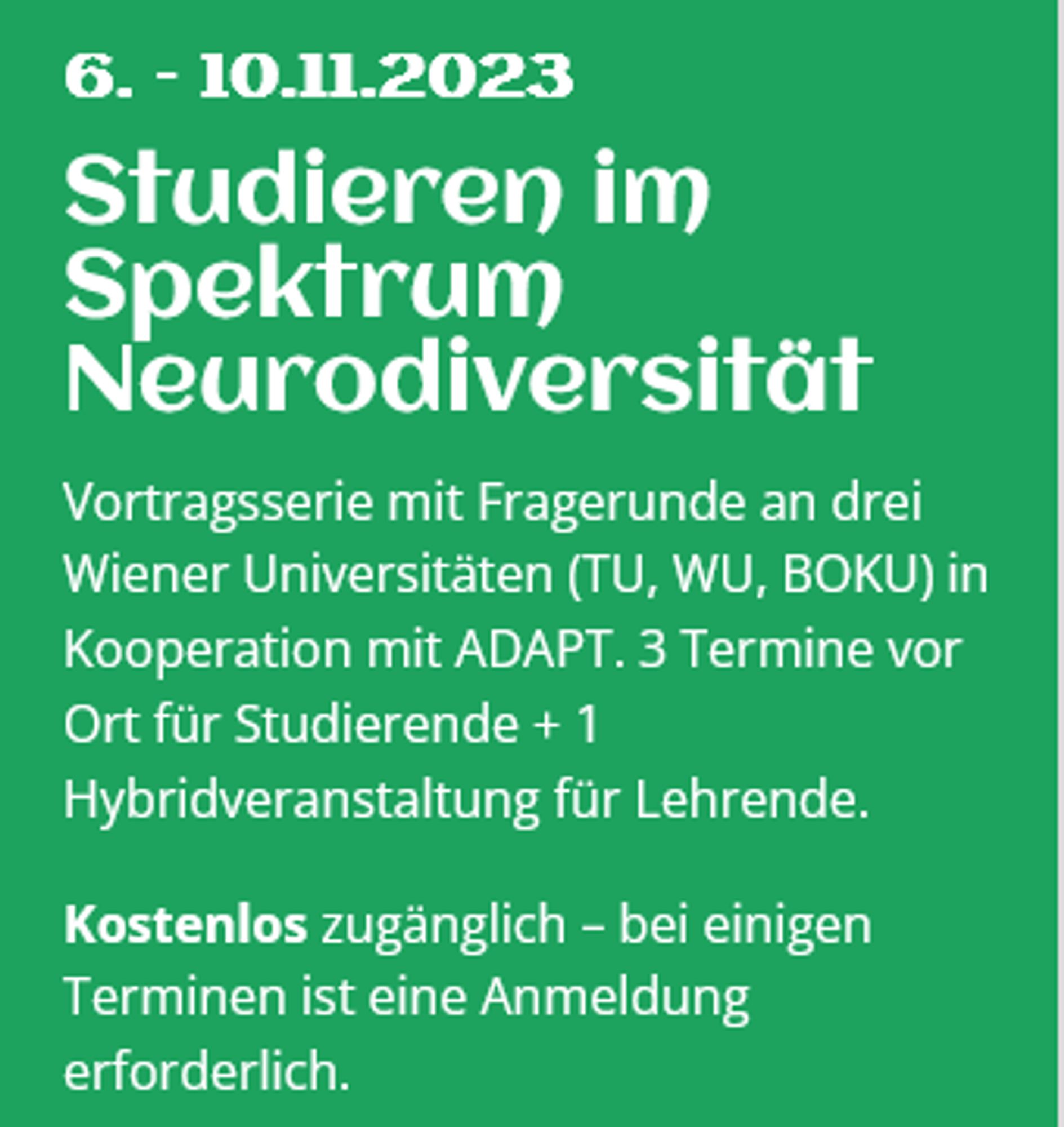 Screenshot der Homepage.
Text: Studieren im Spektrum Neurodiversität

Vortragsserie mit Fragerunde an drei Wiener Universitäten (TU, WU, BOKU) in Kooperation mit ADAPT. 3 Termine vor Ort für Studierende + 1 Hybridveranstaltung für Lehrende.

Kostenlos zugänglich – bei einigen Terminen ist eine Anmeldung erforderlich.