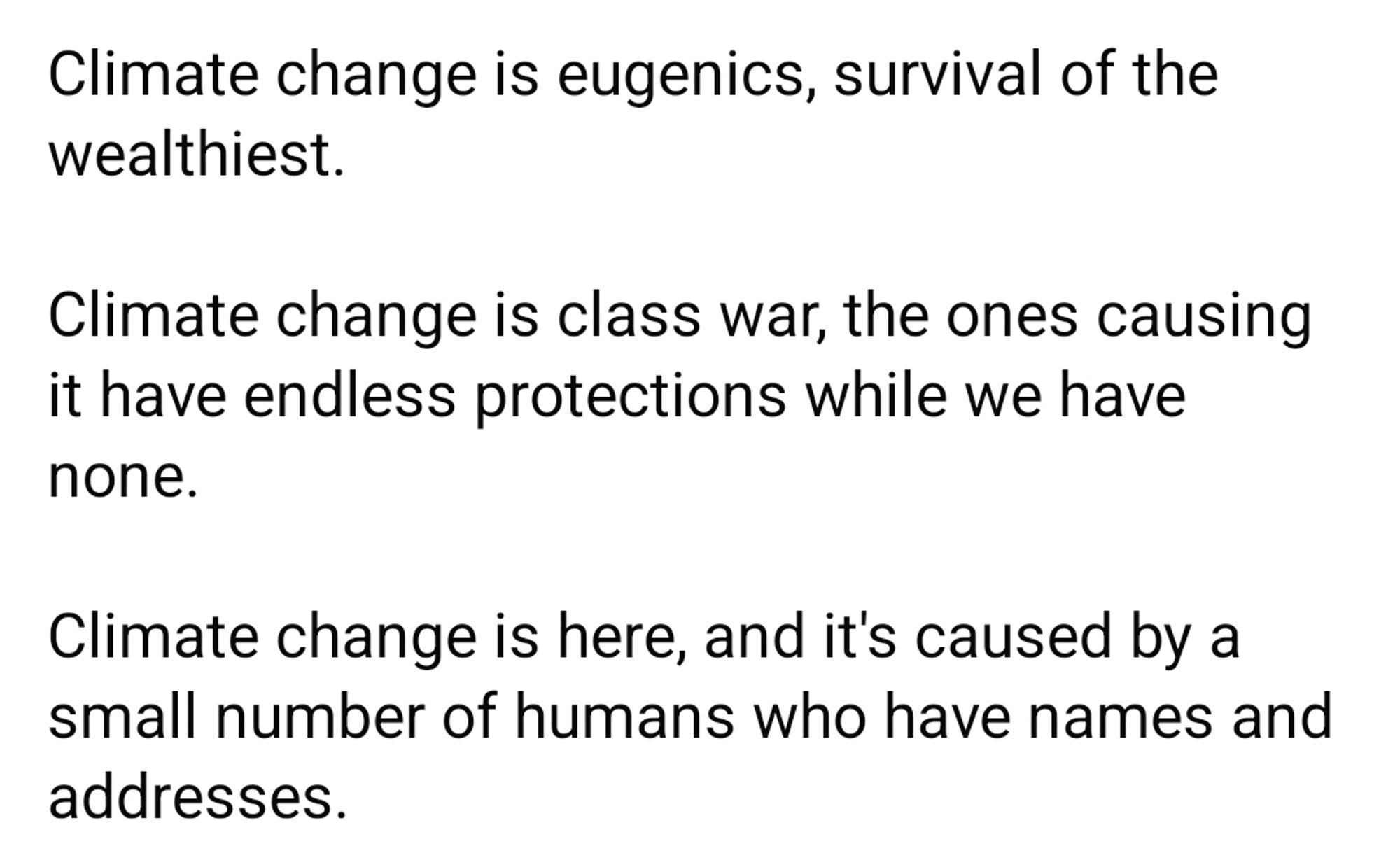 Climate change is eugenics, survival of the wealthiest.

Climate change is class war, the ones causing it have endless protections while we have none.

Climate change is here, and it's caused by a small number of humans who have names and addresses.