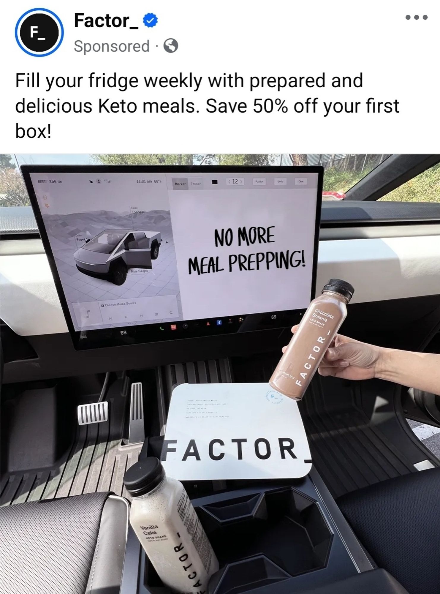 An ad from Factor:

"Fill your fridge weekly with prepared and delicious Keto meals. Save 50% off your first box!"

The picture is the inside of a cyber truck, on the giant ipad screen, someone wrote "no more meal prepping!" on what looks like Microsoft paint.