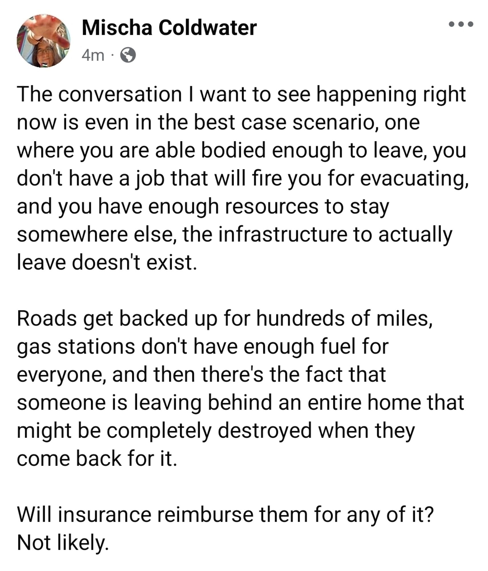 The conversation I want to see happening right now is even in the best case scenario, one where you are able bodied enough to leave, you don't have a job that will fire you for evacuating, and you have enough resources to stay somewhere else, the infrastructure to actually leave doesn't exist.

Roads get backed up for hundreds of miles, gas stations don't have enough fuel for everyone, and then there's the fact that someone is leaving behind an entire home that might be completely destroyed when they come back for it. 

Will insurance reimburse them for any of it? Not likely.