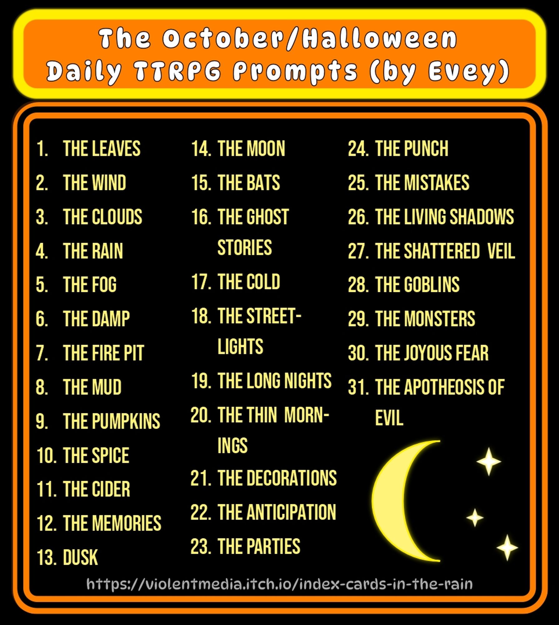 a graphic in Halloween colors reading
"The October/Halloween Daily TTRPG Prompts (by Evey)

"1 The Leaves
2 The Wind
3 The Clouds
4 The Rain
5 The Fog
6 The Damp
7 The Firepit
8 The Mud
9 The Pumpkins
10 The Spice
11 The Cider
12 The Memories
13 Dusk
14 The Moon
15 The Bats
16 The Ghost Stories
17 The Cold
18 The Streetlights
19 The Long Nights
20 The Thin Mornings
21 The Decorations
22 The Anticipation
23 The Parties
24 The Punch
25 The Mistakes
26 The Living Shadows
27 The Shattered Veil
28 The Goblins
29 The Monsters
30 The Joyous Fear
31 The Apotheosis of Evil"
features a simple illustration of crescent moon and 3 stars
https://violentmedia.itch.io/index-cards-in-the-rain