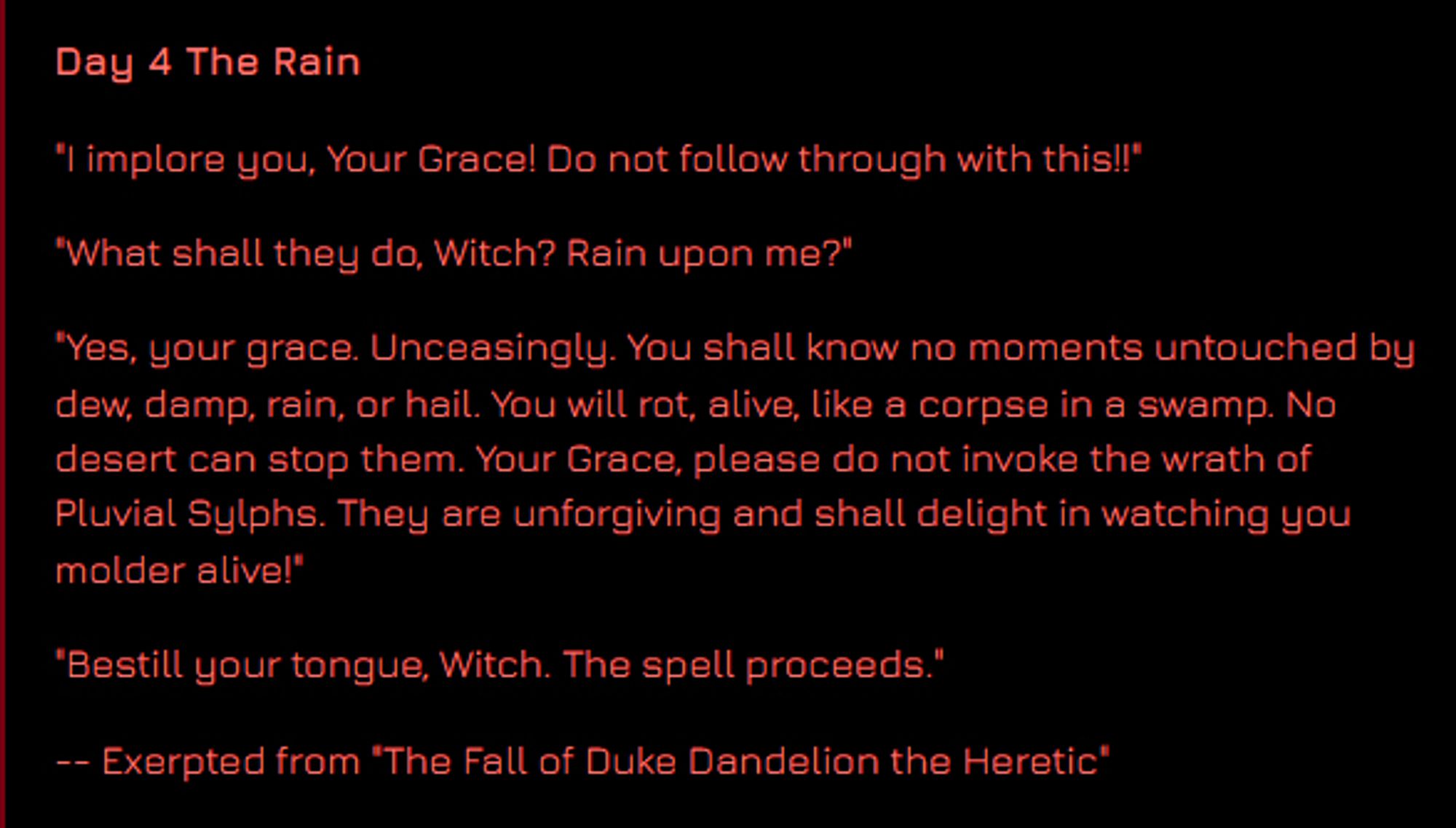 Day 4 The Rain

"I implore you, Your Grace! Do not follow through with this!!"

"What shall they do, Witch? Rain upon me?"

"Yes, your grace. Unceasingly. You shall know no moments untouched by dew, damp, rain, or hail. You will rot, alive, like a corpse in a swamp. No desert can stop them. Your Grace, please do not invoke the wrath of Pluvial Sylphs. They are unforgiving and shall delight in watching you molder alive!"

"Bestill your tongue, Witch. The spell proceeds."

-- Exerpted from "The Fall of Duke Dandelion the Heretic"