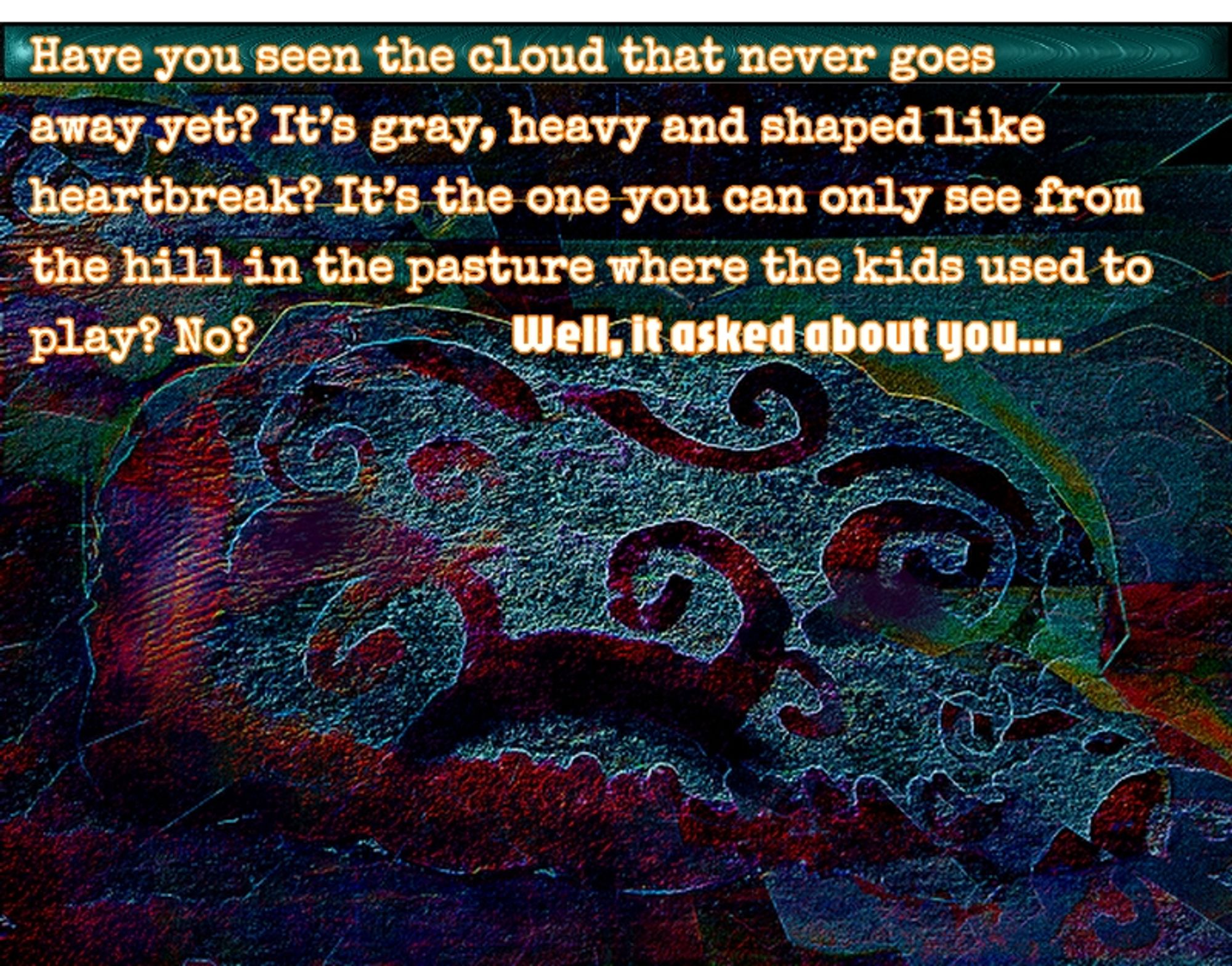 "Have you seen the cloud that never goes away yet? It's gray, heavy and shaped like heartbreak? It's the one you can only see from the hill in the pasture where the kids used to play? No?          Well, it asked about you...
plus surreal illustration of a cloud